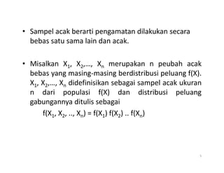 • Sampel acak berarti pengamatan dilakukan secara
bebas satu sama lain dan acak.
• Misalkan X1, X2,…, Xn merupakan n peubah acak
bebas yang masing-masing berdistribusi peluang f(X).
X1, X2,…, Xn didefinisikan sebagai sampel acak ukuran
X1, X2,…, Xn didefinisikan sebagai sampel acak ukuran
n dari populasi f(X) dan distribusi peluang
gabungannya ditulis sebagai
f(X1, X2, .., Xn) = f(X1) f(X2) .. f(Xn)
5
 