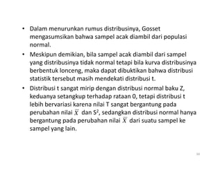 • Dalam menurunkan rumus distribusinya, Gosset
mengasumsikan bahwa sampel acak diambil dari populasi
normal.
• Meskipun demikian, bila sampel acak diambil dari sampel
yang distribusinya tidak normal tetapi bila kurva distribusinya
berbentuk lonceng, maka dapat dibuktikan bahwa distribusi
statistik tersebut masih mendekati distribusi t.
• Distribusi t sangat mirip dengan distribusi normal baku Z,
• Distribusi t sangat mirip dengan distribusi normal baku Z,
keduanya setangkup terhadap rataan 0, tetapi distribusi t
lebih bervariasi karena nilai T sangat bergantung pada
perubahan nilai dan S2, sedangkan distribusi normal hanya
bergantung pada perubahan nilai dari suatu sampel ke
sampel yang lain.
50
X
X
 
