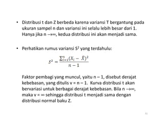 • Distribusi t dan Z berbeda karena variansi T bergantung pada
ukuran sampel n dan variansi ini selalu lebih besar dari 1.
Hanya jika n →∞, kedua distribusi ini akan menjadi sama.
• Perhatikan rumus variansi S2 yang terdahulu:
Faktor pembagi yang muncul, yaitu n – 1, disebut derajat
kebebasan, yang ditulis v = n – 1. Kurva distribusi t akan
bervariasi untuk berbagai derajat kebebasan. Bila n →∞,
maka v = ∞ sehingga distribusi t menjadi sama dengan
distribusi normal baku Z.
51
 