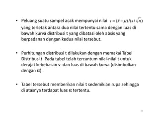 • Peluang suatu sampel acak mempunyai nilai
yang terletak antara dua nilai tertentu sama dengan luas di
bawah kurva distribusi t yang dibatasi oleh absis yang
berpadanan dengan kedua nilai tersebut.
• Perhitungan distribusi t dilakukan dengan memakai Tabel
Distribusi t. Pada tabel telah tercantum nilai-nilai t untuk
)
/
/(
)
( n
s
x
t µ
−
=
derajat kebebasan v dan luas di bawah kurva (disimbolkan
dengan α).
• Tabel tersebut memberikan nilai t sedemikian rupa sehingga
di atasnya terdapat luas α tertentu.
53
 