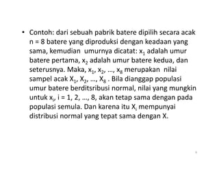 • Contoh: dari sebuah pabrik batere dipilih secara acak
n = 8 batere yang diproduksi dengan keadaan yang
sama, kemudian umurnya dicatat: x1 adalah umur
batere pertama, x2 adalah umur batere kedua, dan
seterusnya. Maka, x1, x2, …, x8 merupakan nilai
sampel acak X1, X2, …, X8 . Bila dianggap populasi
umur batere berditsribusi normal, nilai yang mungkin
umur batere berditsribusi normal, nilai yang mungkin
untuk xi, i = 1, 2, …, 8, akan tetap sama dengan pada
populasi semula. Dan karena itu Xi mempunyai
distribusi normal yang tepat sama dengan X.
6
 