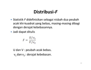 Distribusi-F
 Statistik F didefinisikan sebagai nisbah dua peubah
acak khi-kuadrat yang bebas, masing-masing dibagi
dengan derajat kebebasannya.
 Jadi dapat ditulis
U dan V : peubah acak bebas.
v1 dan v2 : derajat kebebasan.
63
 