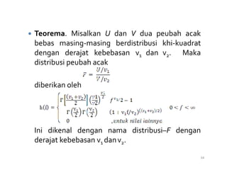Teorema. Misalkan U dan V dua peubah acak
bebas masing-masing berdistribusi khi-kuadrat
dengan derajat kebebasan v1 dan v2. Maka
distribusi peubah acak
diberikan oleh
diberikan oleh
Ini dikenal dengan nama distribusi–F dengan
derajat kebebasan v1 danv2.
64
 