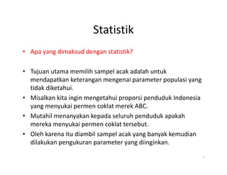 Statistik
• Apa yang dimaksud dengan statistik?
• Tujuan utama memilih sampel acak adalah untuk
mendapatkan keterangan mengenai parameter populasi yang
tidak diketahui.
tidak diketahui.
• Misalkan kita ingin mengetahui proporsi penduduk Indonesia
yang menyukai permen coklat merek ABC.
• Mutahil menanyakan kepada seluruh penduduk apakah
mereka menyukai permen coklat tersebut.
• Oleh karena itu diambil sampel acak yang banyak kemudian
dilakukan pengukuran parameter yang diinginkan.
7
 