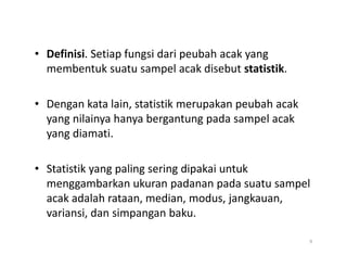 • Definisi. Setiap fungsi dari peubah acak yang
membentuk suatu sampel acak disebut statistik.
• Dengan kata lain, statistik merupakan peubah acak
yang nilainya hanya bergantung pada sampel acak
yang diamati.
yang diamati.
• Statistik yang paling sering dipakai untuk
menggambarkan ukuran padanan pada suatu sampel
acak adalah rataan, median, modus, jangkauan,
variansi, dan simpangan baku.
9
 