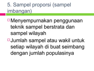 5. Sampel proporsi (sampel
imbangan)
 Menyempurnakan penggunaan
teknik sampel berstrata dan
sampel wilayah
 Jumlah sampel atau wakil untuk
setiap wilayah di buat seimbang
dengan jumlah populasinya
 