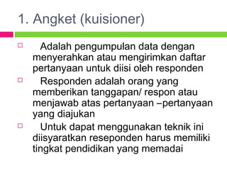 1. Angket (kuisioner)
 Adalah pengumpulan data dengan
menyerahkan atau mengirimkan daftar
pertanyaan untuk diisi oleh responden
 Responden adalah orang yang
memberikan tanggapan/ respon atau
menjawab atas pertanyaan –pertanyaan
yang diajukan
 Untuk dapat menggunakan teknik ini
diisyaratkan reseponden harus memiliki
tingkat pendidikan yang memadai
 