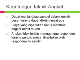 Keuntungan teknik Angket
1. Dapat menjangkau sampel dalam jumlah
besar karena dapat dikirim lewat pos
2. Biaya yang diperlukan untuk membuat
angket relatif murah
3. Angket tidak terlalu mengganggu responden
karena pengisiannya ditentukan oleh
responden itu sendiri
 