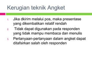 Kerugian teknik Angket
1. Jika dkirim melalui pos, maka presentase
yang dikembalikan relatif rendah
2. Tidak dapat digunakan pada responden
yang tidak mampu membaca dan menulis
3. Pertanyaan-pertanyaan dalam angket dapat
ditafsirkan salah oleh responden
 
