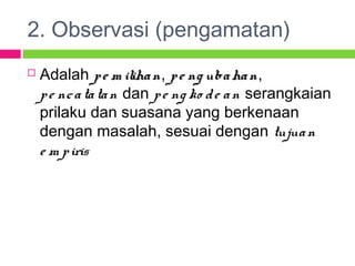 2. Observasi (pengamatan)
 Adalah pe m ilihanpe m ilihan, pe ng ubahanpe ng ubahan,
pe ncatatan dan pe ng ko de an serangkaian
prilaku dan suasana yang berkenaan
dengan masalah, sesuai dengan tujuan
e m piris
 
