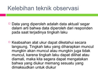 Kelebihan teknik observasi
 Data yang diperoleh adalah data aktual/ segar
dalam arti bahwa data diperoleh dari responden
pada saat terjadinya tingkah laku
 Keabsahan alat ukur dapat diketahui secara
langsung. Tingkah laku yang diharapkan muncul
mungkin akan muncul atau mungkin juga tidak
muncul, karena tingkah laku dapat dilihat atau
diamati, maka kita segera dapat mengatakan
bahwa yang diukur memang sesuatu yang
dimaksudkan untuk diukur
 