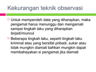 Kekurangan teknik observasi
 Untuk memperoleh data yang diharapkan, maka
pengamat harus menunggu dan mengamati
sampai tingkah laku yang diharapkan
terjadi/muncul
 Beberapa tingkah laku, seperti tingkah laku
kriminal atau yang bersifat pribadi, sukar atau
tidak mungkin diamati bahkan mungkin dapat
membahayakan si pengamat jika diamati
 