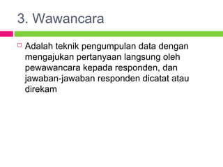 3. Wawancara
 Adalah teknik pengumpulan data dengan
mengajukan pertanyaan langsung oleh
pewawancara kepada responden, dan
jawaban-jawaban responden dicatat atau
direkam
 