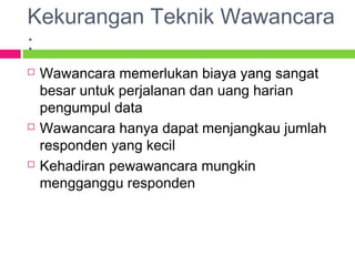 Kekurangan Teknik Wawancara
:
 Wawancara memerlukan biaya yang sangat
besar untuk perjalanan dan uang harian
pengumpul data
 Wawancara hanya dapat menjangkau jumlah
responden yang kecil
 Kehadiran pewawancara mungkin
mengganggu responden
 