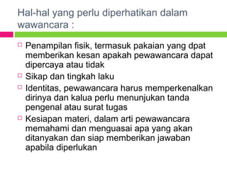 Hal-hal yang perlu diperhatikan dalam
wawancara :
 Penampilan fisik, termasuk pakaian yang dpat
memberikan kesan apakah pewawancara dapat
dipercaya atau tidak
 Sikap dan tingkah laku
 Identitas, pewawancara harus memperkenalkan
dirinya dan kalua perlu menunjukan tanda
pengenal atau surat tugas
 Kesiapan materi, dalam arti pewawancara
memahami dan menguasai apa yang akan
ditanyakan dan siap memberikan jawaban
apabila diperlukan
 