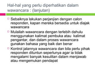 Hal-hal yang perlu diperhatikan dalam
wawancara : (lanjutan)
 Sebaiknya lakukan perjanjian dengan calon
responden, kapan mereka bersedia untuk diajak
wawancara
 Mulailah wawancara dengan terlebih dahulu
menggunakan kalimat pembuka atau kalimat
pengantar, dan dalam proses wawancara
gunakan bahasa yang baik dan benar
 Kontrol jalannya wawancara dan bila perlu pihak
responden dituntun seperlunya agar ia tidak
mengalami banyak kesulitan dalam menjawab
atau mengemukan pendapat
 