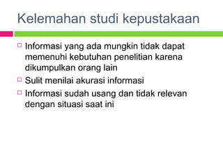 Kelemahan studi kepustakaan
 Informasi yang ada mungkin tidak dapat
memenuhi kebutuhan penelitian karena
dikumpulkan orang lain
 Sulit menilai akurasi informasi
 Informasi sudah usang dan tidak relevan
dengan situasi saat ini
 