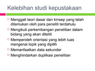 Kelebihan studi kepustakaan
 Menggali teori dasar dan kinsep yang telah
ditemukan oleh para peneliti terdahulu
 Mengikuti perkembangan penelitian dalam
bidang yang akan diteliti
 Memperoleh orientasi yang lebih luas
mengenai topik yang dipilih
 Memanfaatkan data sekunder
 Menghindarkan duplikasi penelitian
 