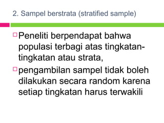 2. Sampel berstrata (stratified sample)
 Peneliti berpendapat bahwa
populasi terbagi atas tingkatan-
tingkatan atau strata,
 pengambilan sampel tidak boleh
dilakukan secara random karena
setiap tingkatan harus terwakili
 