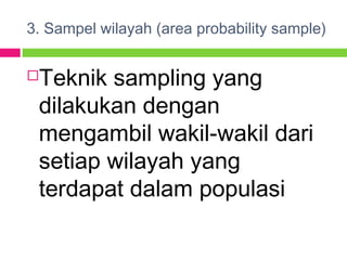 3. Sampel wilayah (area probability sample)
Teknik sampling yang
dilakukan dengan
mengambil wakil-wakil dari
setiap wilayah yang
terdapat dalam populasi
 