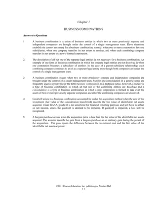 ©2011 Pearson Education, Inc. publishing as Prentice Hall
1-1
Chapter 1
BUSINESS COMBINATIONS
Answers to Questions
1 A business combination is a union of business entities in which two or more previously separate and
independent companies are brought under the control of a single management team. Three situations
establish the control necessary for a business combination, namely, when one or more corporations become
subsidiaries, when one company transfers its net assets to another, and when each combining company
transfers its net assets to a newly formed corporation.
2 The dissolution of all but one of the separate legal entities is not necessary for a business combination. An
example of one form of business combination in which the separate legal entities are not dissolved is when
one corporation becomes a subsidiary of another. In the case of a parent-subsidiary relationship, each
combining company continues to exist as a separate legal entity even though both companies are under the
control of a single management team.
3 A business combination occurs when two or more previously separate and independent companies are
brought under the control of a single management team. Merger and consolidation in a generic sense are
frequently used as synonyms for the term business combination. In a technical sense, however, a merger is
a type of business combination in which all but one of the combining entities are dissolved and a
consolidation is a type of business combination in which a new corporation is formed to take over the
assets of two or more previously separate companies and all of the combining companies are dissolved.
4 Goodwill arises in a business combination accounted for under the acquisition method when the cost of the
investment (fair value of the consideration transferred) exceeds the fair value of identifiable net assets
acquired. Under GAAP, goodwill is not amortized for financial reporting purposes and will have no effect
on net income, unless the goodwill is deemed to be impaired. If goodwill is impaired, a loss will be
recognized.
5 A bargain purchase occurs when the acquisition price is less than the fair value of the identifiable net assets
acquired. The acquirer records the gain from a bargain purchase as an ordinary gain during the period of
the acquisition. The gain equals the difference between the investment cost and the fair value of the
identifiable net assets acquired.
 