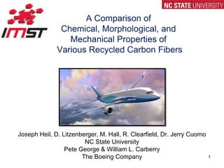 A Comparison of Chemical, Morphological, and Mechanical Properties of Various Recycled Carbon Fibers Joseph Heil, D. Litzenberger, M. Hall, R. Clearfield, Dr. Jerry Cuomo NC State University Pete George & William L. Carberry The Boeing Company 1 