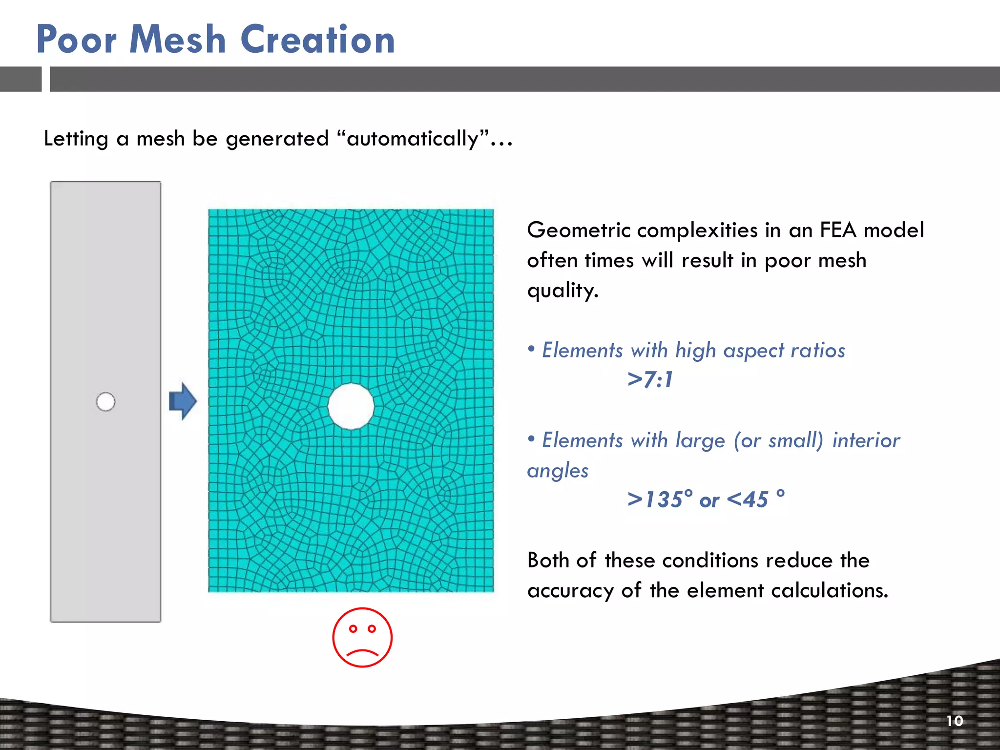Poor Mesh Creation

Letting a mesh be generated “automatically”…


                                               Geometric complexities in an FEA model
                                               often times will result in poor mesh
                                               quality.

                                               • Elements with high aspect ratios
                                                          >7:1

                                               • Elements with large (or small) interior
                                               angles
                                                          >135° or <45 °

                                               Both of these conditions reduce the
                                               accuracy of the element calculations.




                                                                                           10
 