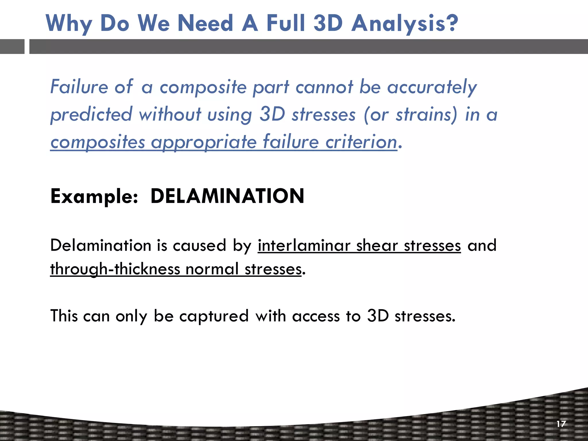 Why Do We Need A Full 3D Analysis?

Failure of a composite part cannot be accurately
predicted without using 3D stresses (or strains) in a
composites appropriate failure criterion.

Example: DELAMINATION

Delamination is caused by interlaminar shear stresses and
through-thickness normal stresses.

This can only be captured with access to 3D stresses.




                                                            17
 