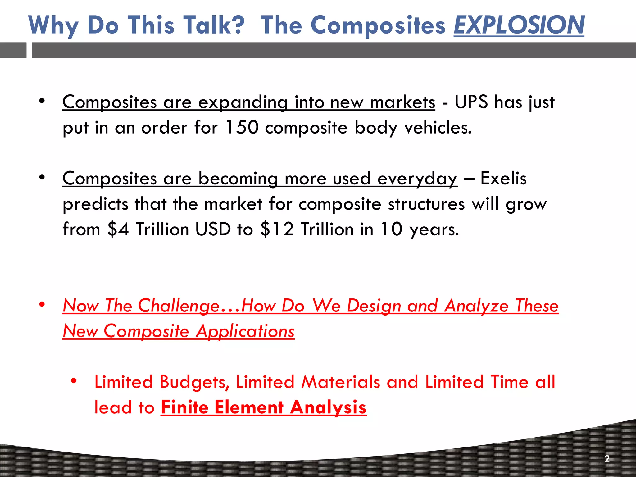 Why Do This Talk? The Composites EXPLOSION

• Composites are expanding into new markets - UPS has just
  put in an order for 150 composite body vehicles.

• Composites are becoming more used everyday – Exelis
  predicts that the market for composite structures will grow
  from $4 Trillion USD to $12 Trillion in 10 years.


• Now The Challenge…How Do We Design and Analyze These
  New Composite Applications

   • Limited Budgets, Limited Materials and Limited Time all
     lead to Finite Element Analysis

                                                                2
 