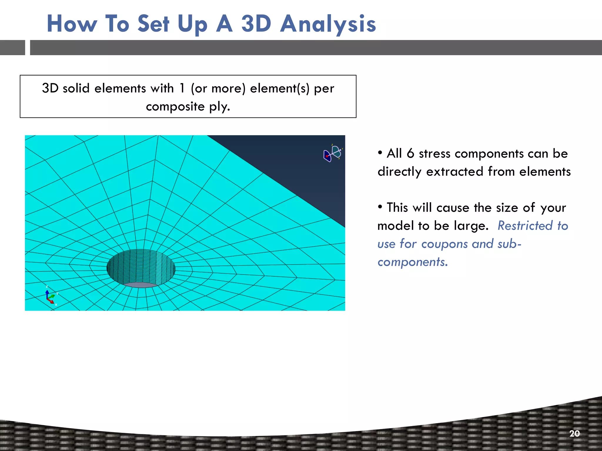 How To Set Up A 3D Analysis

3D solid elements with 1 (or more) element(s) per
                 composite ply.


                                                    • All 6 stress components can be
                                                    directly extracted from elements

                                                    • This will cause the size of your
                                                    model to be large. Restricted to
                                                    use for coupons and sub-
                                                    components.




                                                                                         20
 