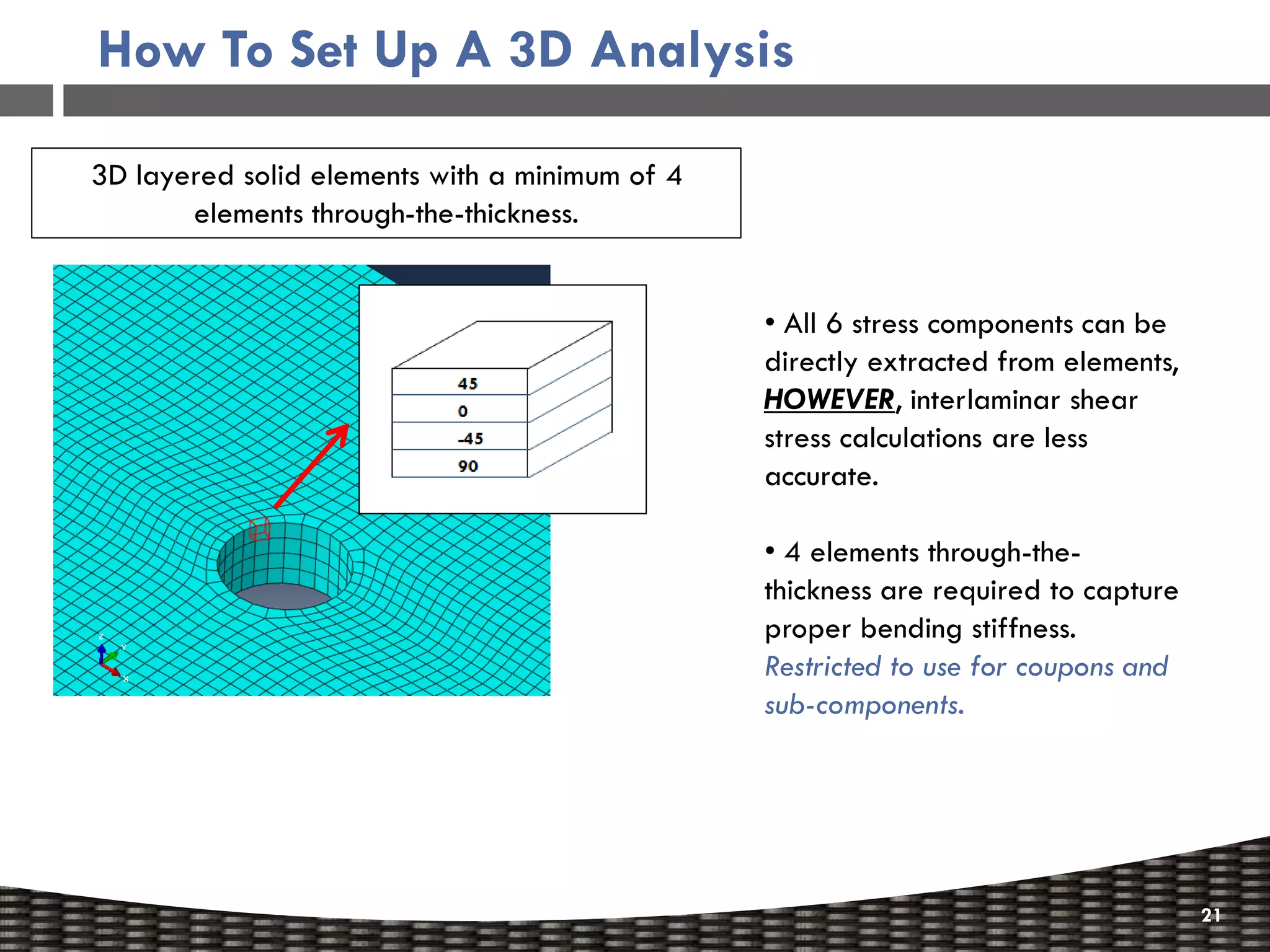 How To Set Up A 3D Analysis

3D layered solid elements with a minimum of 4
       elements through-the-thickness.


                                                • All 6 stress components can be
                                                directly extracted from elements,
                                                HOWEVER, interlaminar shear
                                                stress calculations are less
                                                accurate.

                                                • 4 elements through-the-
                                                thickness are required to capture
                                                proper bending stiffness.
                                                Restricted to use for coupons and
                                                sub-components.




                                                                                    21
 