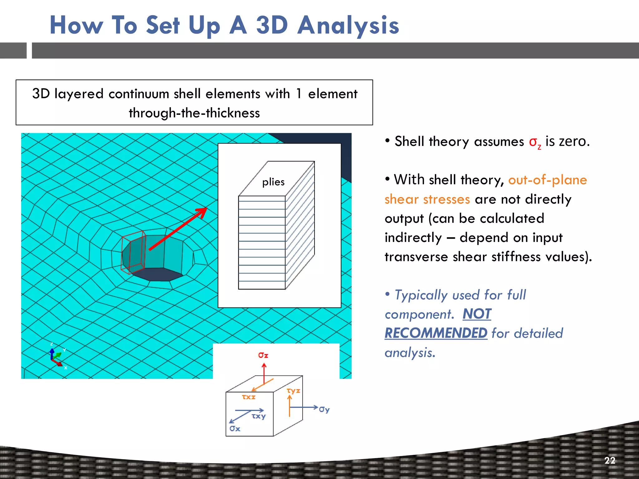 How To Set Up A 3D Analysis

3D layered continuum shell elements with 1 element
              through-the-thickness
                                                     • Shell theory assumes σz is zero.

                                   plies             • With shell theory, out-of-plane
                                                     shear stresses are not directly
                                                     output (can be calculated
                                                     indirectly – depend on input
                                                     transverse shear stiffness values).

                                                     • Typically used for full
                                                     component. NOT
                                                     RECOMMENDED for detailed
                                                     analysis.




                                                                                           22
 