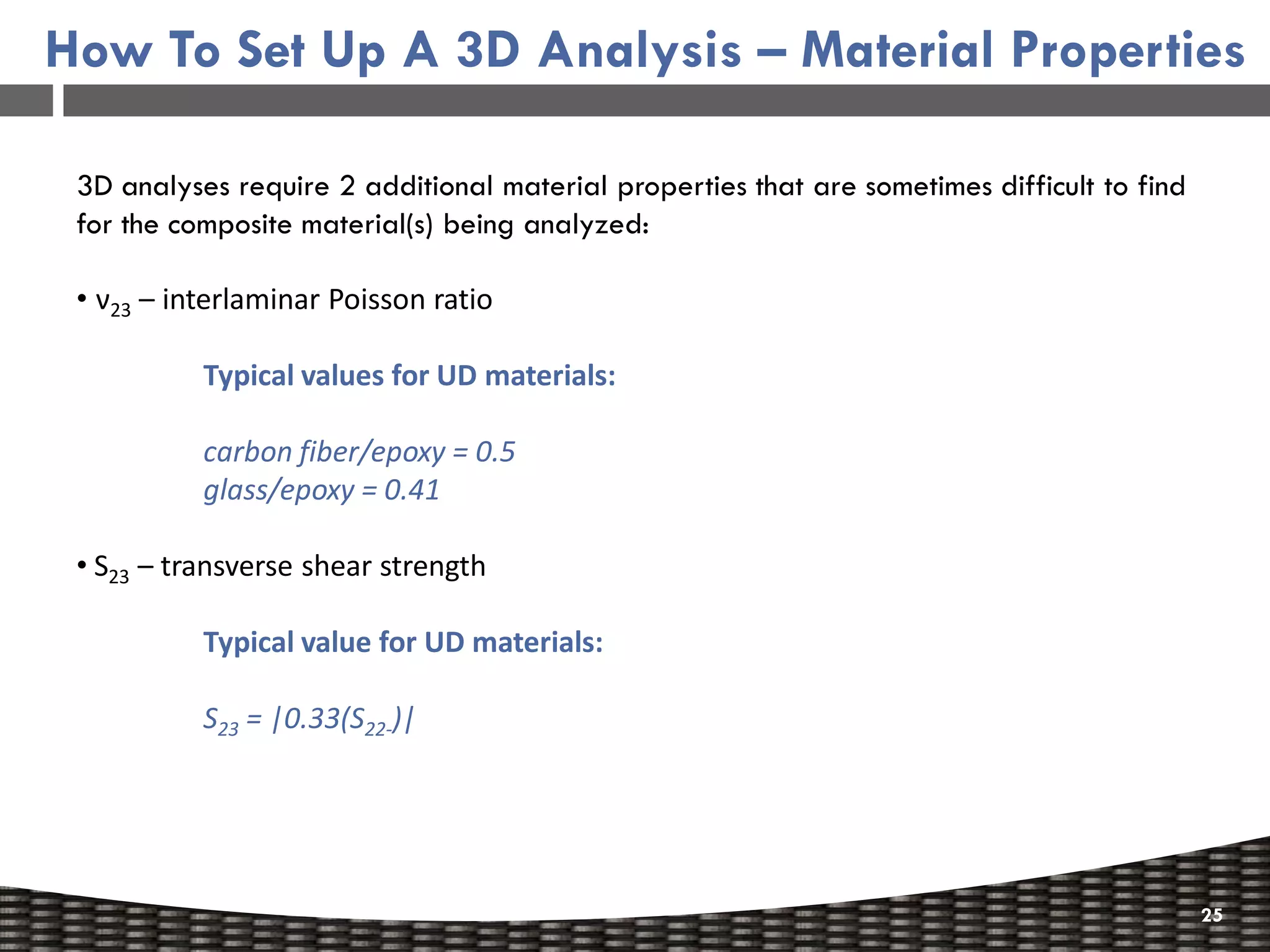 How To Set Up A 3D Analysis – Material Properties

 3D analyses require 2 additional material properties that are sometimes difficult to find
 for the composite material(s) being analyzed:

 • ν23 – interlaminar Poisson ratio

           Typical values for UD materials:

           carbon fiber/epoxy = 0.5
           glass/epoxy = 0.41

 • S23 – transverse shear strength

           Typical value for UD materials:

           S23 = |0.33(S22-)|




                                                                                             25
 