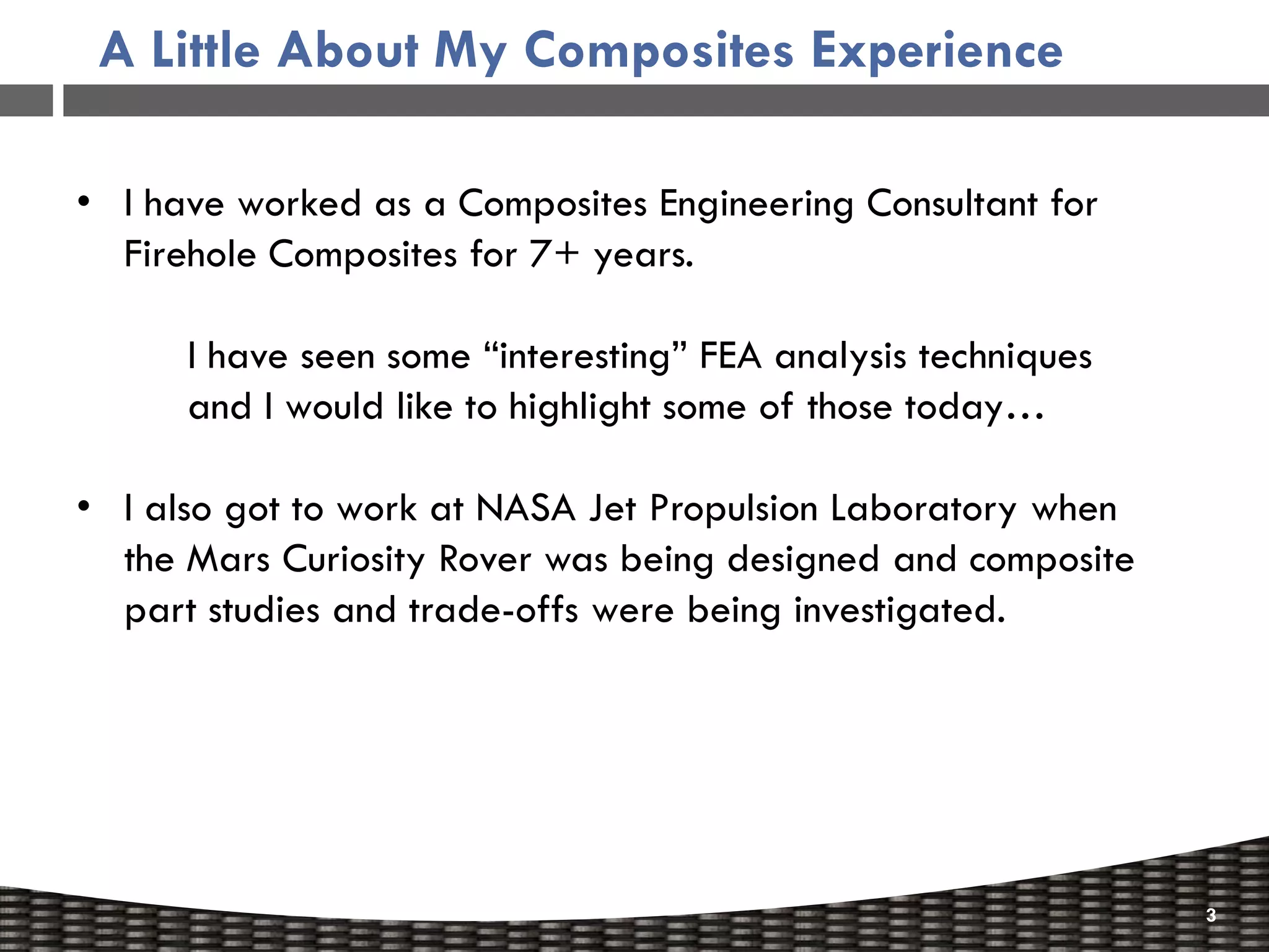 A Little About My Composites Experience

• I have worked as a Composites Engineering Consultant for
  Firehole Composites for 7+ years.

      I have seen some “interesting” FEA analysis techniques
      and I would like to highlight some of those today…

• I also got to work at NASA Jet Propulsion Laboratory when
  the Mars Curiosity Rover was being designed and composite
  part studies and trade-offs were being investigated.




                                                               3
 