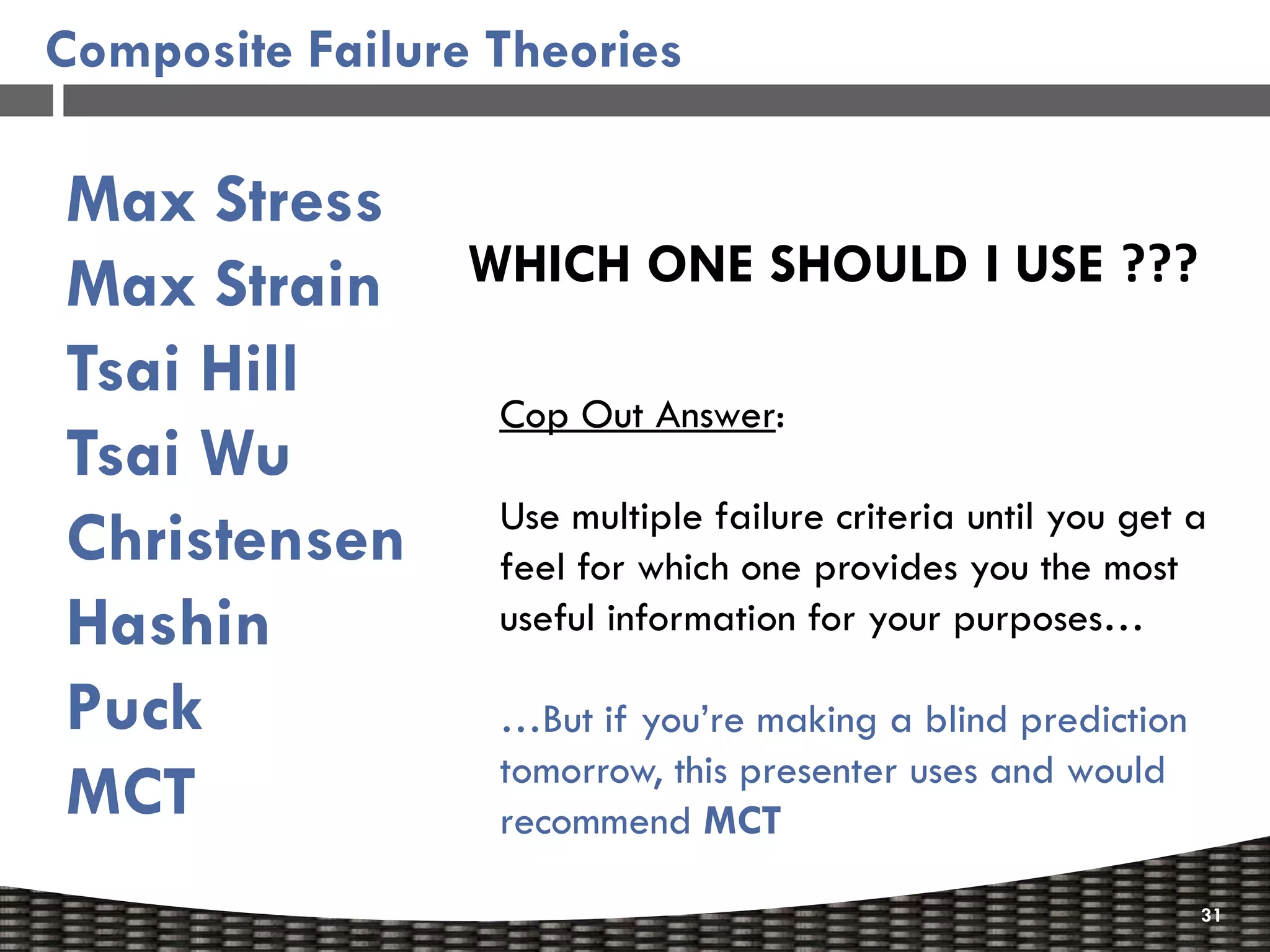 Composite Failure Theories

Max Stress
Max Strain       WHICH ONE SHOULD I USE ???
Tsai Hill
                  Cop Out Answer:
Tsai Wu
                  Use multiple failure criteria until you get a
Christensen       feel for which one provides you the most
Hashin            useful information for your purposes…

Puck              …But if you’re making a blind prediction
                  tomorrow, this presenter uses and would
MCT               recommend MCT

                                                              31
 