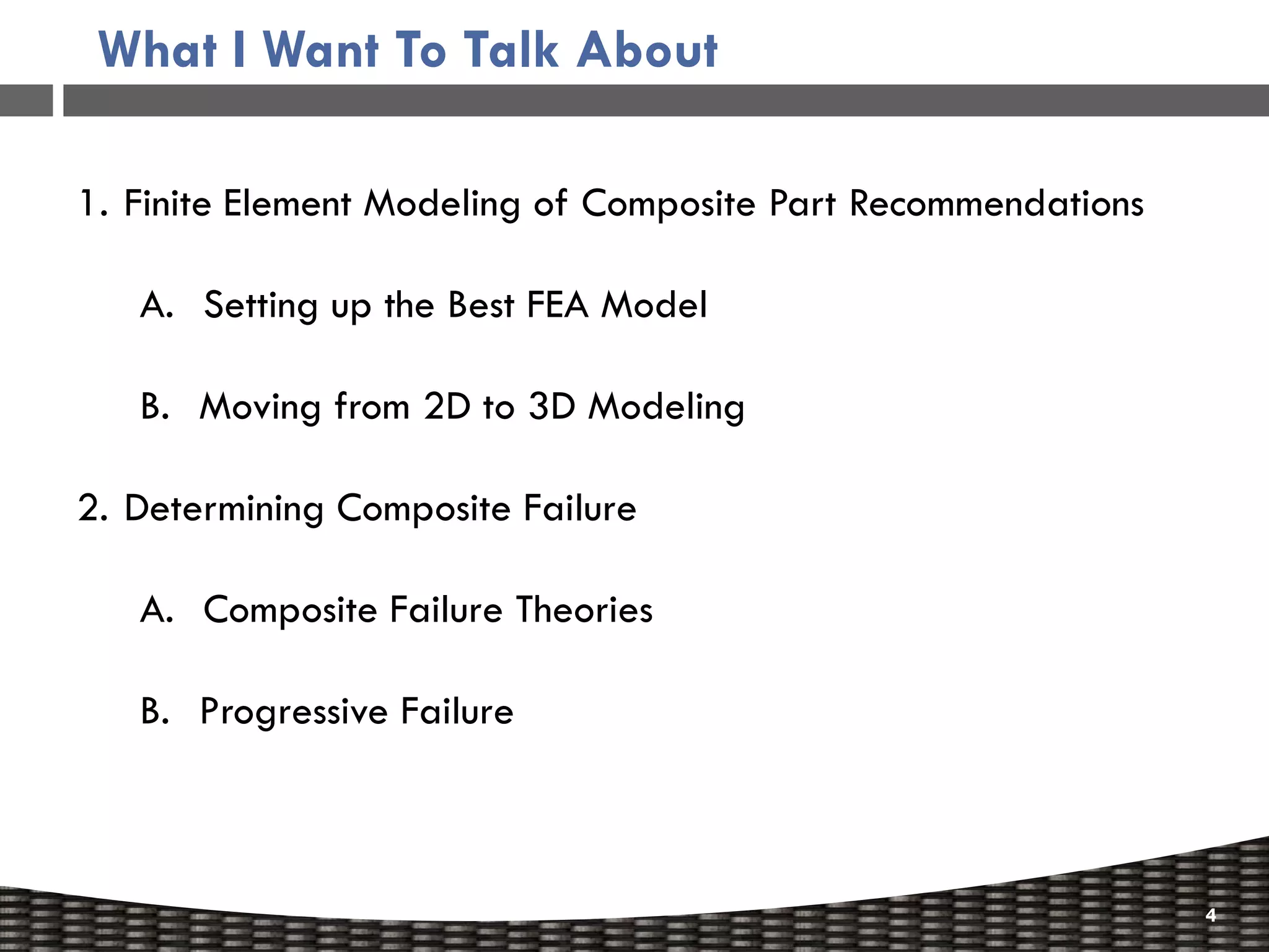 What I Want To Talk About

1. Finite Element Modeling of Composite Part Recommendations

   A. Setting up the Best FEA Model

   B. Moving from 2D to 3D Modeling

2. Determining Composite Failure

   A. Composite Failure Theories

   B. Progressive Failure



                                                               4
 