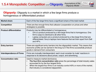 Assumptions of the
1.5.4 Monopolistic Competition and Oligopoly                                Oligopoly Model


  Oligopoly: Oligopoly is a market in which a few large firms produce a
  homogeneous or differentiated product

Market share               Each of the few large firms have a significant share of the total market

Competition                There are few enough firms that collusion (cooperation on prices and other
                           strategies) is possible.
Product differentiation    Products may be differentiated or homogeneous
                             •   Oil is a product produced by a few large firms that is homogenous. One
                                 firm's output is identical to all other firms.
                             •   Laptop computers are a product produced by a few large firms that are
                                 differentiated. Sony's laptops have features that set them apart from Dell
                                 and HP's.

Entry barriers             There are significant entry barriers into the oligopolistic market. This means that
                           economic profits can be earned in the long-run if the firms successfully produce
                           goods in demand from consumers
Interdependence of Firms   Firms are mutually interdependent: each must consider its rivals‟ reactions in
                           response to its decisions about prices, output, and advertising.
Concentration ratio        Used to measure market dominance.
                           • The four-firm concentration ratio gives the percentage of total industry sales
                              accounted for by the four largest firms.
                           • When the largest four firms in an industry control 40% or more of the market,
                              that industry is considered oligopolistic.
 