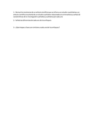 1.- Revisarlosresúmenesde unartículocientíficoque se refieraaun estudio cuantitativoyun
artículo científicoresultantede unestudiocualitativo relacionadoalacriminalísticayseñala10
características de la investigacióncualitativaycualitativaporcada uno
2.- Señalalasdiferenciasde cadauno de losenfoques
3.- ¿Qué etapaso fasessonsimilaresacada unode losenfoques?