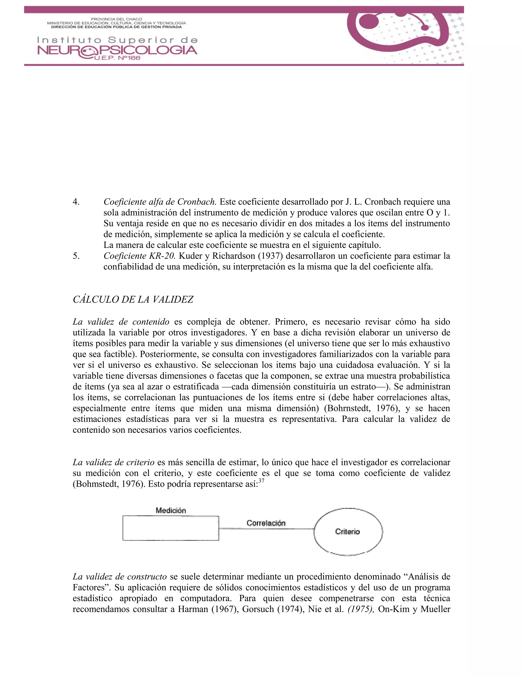 4. Coeficiente alfa de Cronbach. Este coeficiente desarrollado por J. L. Cronbach requiere una
sola administración del instrumento de medición y produce valores que oscilan entre O y 1.
Su ventaja reside en que no es necesario dividir en dos mitades a los ítems del instrumento
de medición, simplemente se aplica la medición y se calcula el coeficiente.
La manera de calcular este coeficiente se muestra en el siguiente capítulo.
5. Coeficiente KR-20. Kuder y Richardson (1937) desarrollaron un coeficiente para estimar la
confiabilidad de una medición, su interpretación es la misma que la del coeficiente alfa.
CÁLCULO DE LA VALIDEZ
La validez de contenido es compleja de obtener. Primero, es necesario revisar cómo ha sido
utilizada la variable por otros investigadores. Y en base a dicha revisión elaborar un universo de
ítems posibles para medir la variable y sus dimensiones (el universo tiene que ser lo más exhaustivo
que sea factible). Posteriormente, se consulta con investigadores familiarizados con la variable para
ver si el universo es exhaustivo. Se seleccionan los items bajo una cuidadosa evaluación. Y si la
variable tiene diversas dimensiones o facetas que la componen, se extrae una muestra probabilística
de ítems (ya sea al azar o estratificada —cada dimensión constituiría un estrato—). Se administran
los ítems, se correlacionan las puntuaciones de los ítems entre si (debe haber correlaciones altas,
especialmente entre ítems que miden una misma dimensión) (Bohrnstedt, 1976), y se hacen
estimaciones estadísticas para ver si la muestra es representativa. Para calcular la validez de
contenido son necesarios varios coeficientes.
La validez de criterio es más sencilla de estimar, lo único que hace el investigador es correlacionar
su medición con el criterio, y este coeficiente es el que se toma como coeficiente de validez
(Bohmstedt, 1976). Esto podría representarse así:37
La validez de constructo se suele determinar mediante un procedimiento denominado “Análisis de
Factores”. Su aplicación requiere de sólidos conocimientos estadísticos y del uso de un programa
estadístico apropiado en computadora. Para quien desee compenetrarse con esta técnica
recomendamos consultar a Harman (1967), Gorsuch (1974), Nie et al. (1975), On-Kim y Mueller
 