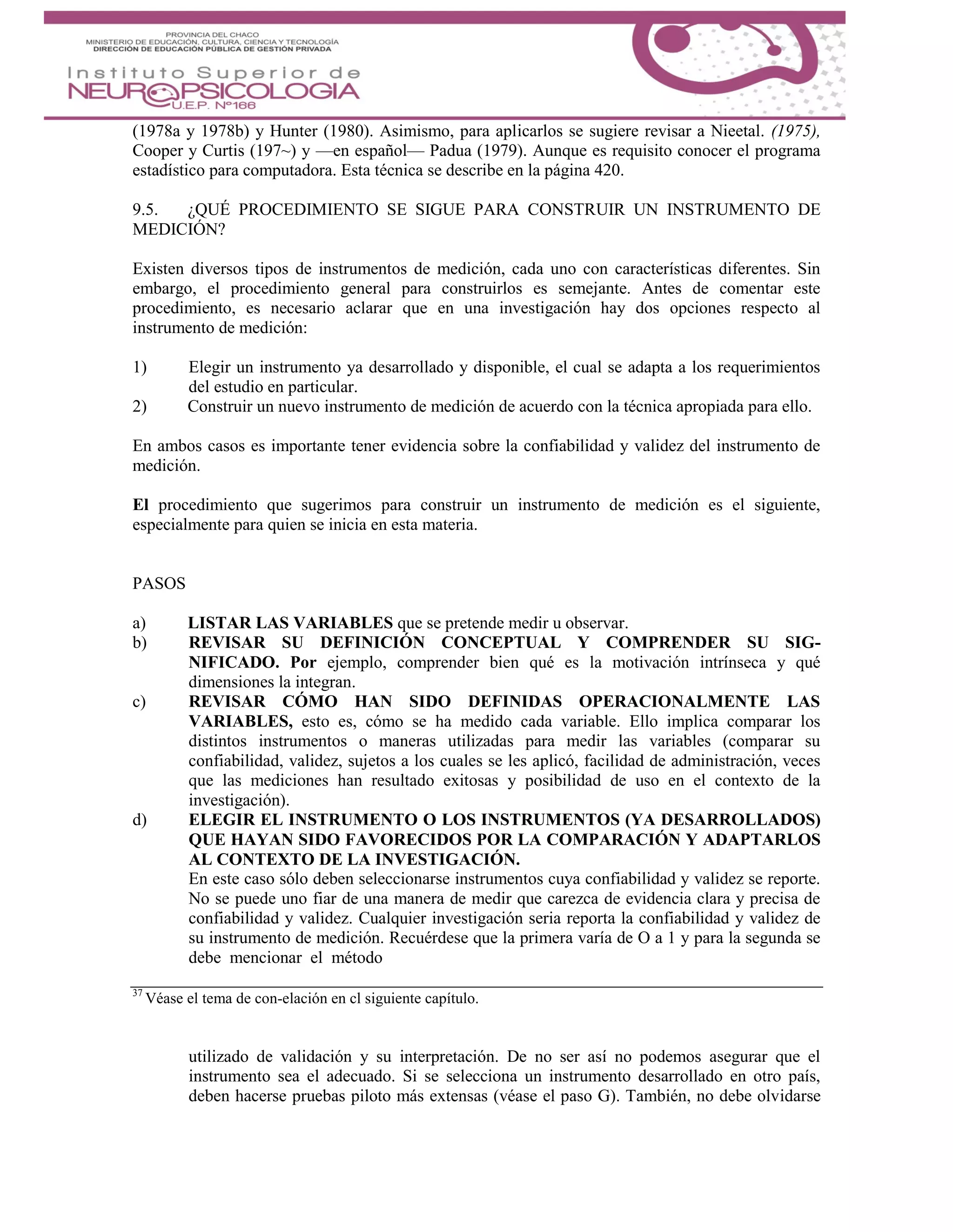(1978a y 1978b) y Hunter (1980). Asimismo, para aplicarlos se sugiere revisar a Nieetal. (1975),
Cooper y Curtis (197~) y —en español— Padua (1979). Aunque es requisito conocer el programa
estadístico para computadora. Esta técnica se describe en la página 420.
9.5. ¿QUÉ PROCEDIMIENTO SE SIGUE PARA CONSTRUIR UN INSTRUMENTO DE
MEDICIÓN?
Existen diversos tipos de instrumentos de medición, cada uno con características diferentes. Sin
embargo, el procedimiento general para construirlos es semejante. Antes de comentar este
procedimiento, es necesario aclarar que en una investigación hay dos opciones respecto al
instrumento de medición:
1) Elegir un instrumento ya desarrollado y disponible, el cual se adapta a los requerimientos
del estudio en particular.
2) Construir un nuevo instrumento de medición de acuerdo con la técnica apropiada para ello.
En ambos casos es importante tener evidencia sobre la confiabilidad y validez del instrumento de
medición.
El procedimiento que sugerimos para construir un instrumento de medición es el siguiente,
especialmente para quien se inicia en esta materia.
PASOS
a) LISTAR LAS VARIABLES que se pretende medir u observar.
b) REVISAR SU DEFINICIÓN CONCEPTUAL Y COMPRENDER SU SIG-
NIFICADO. Por ejemplo, comprender bien qué es la motivación intrínseca y qué
dimensiones la integran.
c) REVISAR CÓMO HAN SIDO DEFINIDAS OPERACIONALMENTE LAS
VARIABLES, esto es, cómo se ha medido cada variable. Ello implica comparar los
distintos instrumentos o maneras utilizadas para medir las variables (comparar su
confiabilidad, validez, sujetos a los cuales se les aplicó, facilidad de administración, veces
que las mediciones han resultado exitosas y posibilidad de uso en el contexto de la
investigación).
d) ELEGIR EL INSTRUMENTO O LOS INSTRUMENTOS (YA DESARROLLADOS)
QUE HAYAN SIDO FAVORECIDOS POR LA COMPARACIÓN Y ADAPTARLOS
AL CONTEXTO DE LA INVESTIGACIÓN.
En este caso sólo deben seleccionarse instrumentos cuya confiabilidad y validez se reporte.
No se puede uno fiar de una manera de medir que carezca de evidencia clara y precisa de
confiabilidad y validez. Cualquier investigación seria reporta la confiabilidad y validez de
su instrumento de medición. Recuérdese que la primera varía de O a 1 y para la segunda se
debe mencionar el método
37
Véase el tema de con-elación en cl siguiente capítulo.
utilizado de validación y su interpretación. De no ser así no podemos asegurar que el
instrumento sea el adecuado. Si se selecciona un instrumento desarrollado en otro país,
deben hacerse pruebas piloto más extensas (véase el paso G). También, no debe olvidarse
 