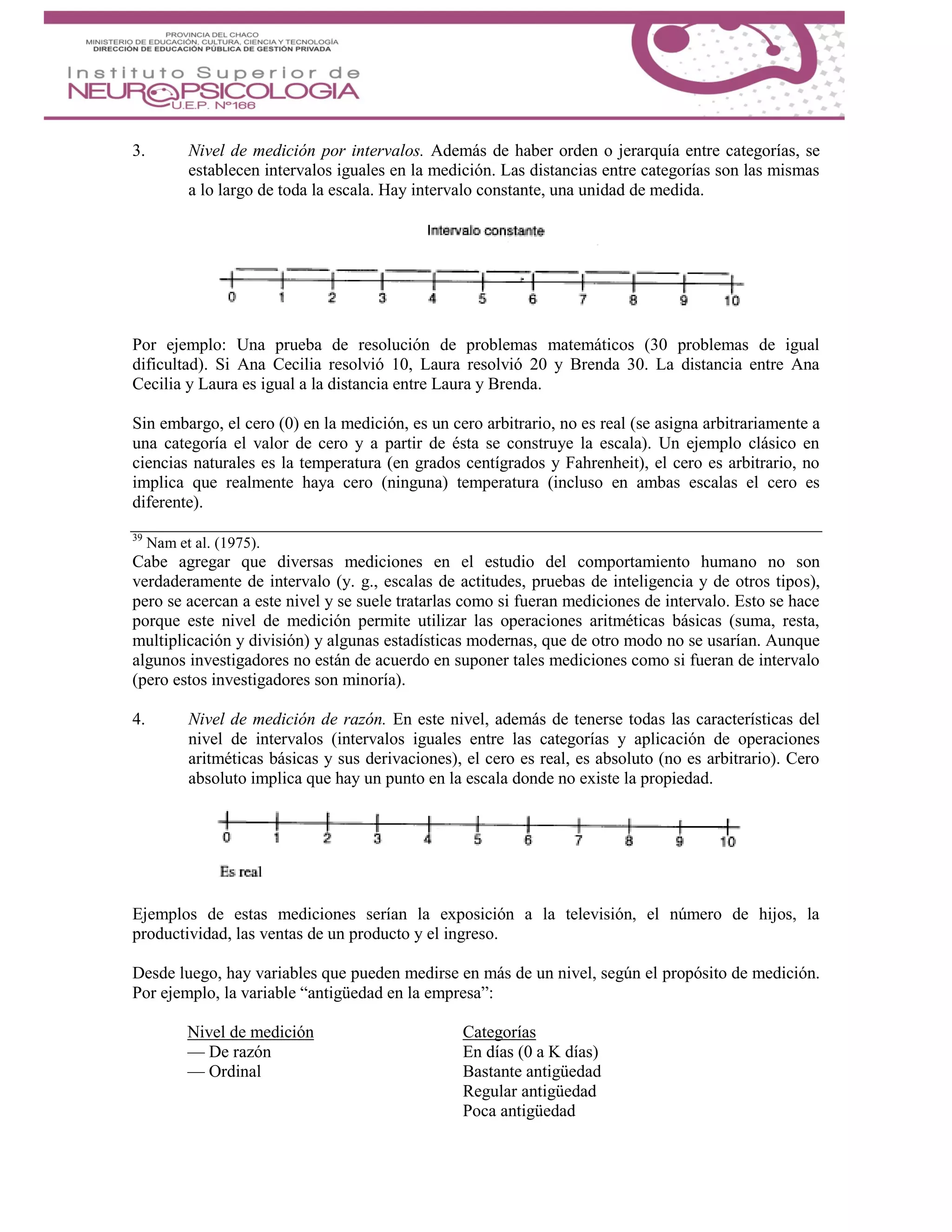 3. Nivel de medición por intervalos. Además de haber orden o jerarquía entre categorías, se
establecen intervalos iguales en la medición. Las distancias entre categorías son las mismas
a lo largo de toda la escala. Hay intervalo constante, una unidad de medida.
Por ejemplo: Una prueba de resolución de problemas matemáticos (30 problemas de igual
dificultad). Si Ana Cecilia resolvió 10, Laura resolvió 20 y Brenda 30. La distancia entre Ana
Cecilia y Laura es igual a la distancia entre Laura y Brenda.
Sin embargo, el cero (0) en la medición, es un cero arbitrario, no es real (se asigna arbitrariamente a
una categoría el valor de cero y a partir de ésta se construye la escala). Un ejemplo clásico en
ciencias naturales es la temperatura (en grados centígrados y Fahrenheit), el cero es arbitrario, no
implica que realmente haya cero (ninguna) temperatura (incluso en ambas escalas el cero es
diferente).
39
Nam et al. (1975).
Cabe agregar que diversas mediciones en el estudio del comportamiento humano no son
verdaderamente de intervalo (y. g., escalas de actitudes, pruebas de inteligencia y de otros tipos),
pero se acercan a este nivel y se suele tratarlas como si fueran mediciones de intervalo. Esto se hace
porque este nivel de medición permite utilizar las operaciones aritméticas básicas (suma, resta,
multiplicación y división) y algunas estadísticas modernas, que de otro modo no se usarían. Aunque
algunos investigadores no están de acuerdo en suponer tales mediciones como si fueran de intervalo
(pero estos investigadores son minoría).
4. Nivel de medición de razón. En este nivel, además de tenerse todas las características del
nivel de intervalos (intervalos iguales entre las categorías y aplicación de operaciones
aritméticas básicas y sus derivaciones), el cero es real, es absoluto (no es arbitrario). Cero
absoluto implica que hay un punto en la escala donde no existe la propiedad.
Ejemplos de estas mediciones serían la exposición a la televisión, el número de hijos, la
productividad, las ventas de un producto y el ingreso.
Desde luego, hay variables que pueden medirse en más de un nivel, según el propósito de medición.
Por ejemplo, la variable “antigüedad en la empresa”:
Nivel de medición Categorías
— De razón En días (0 a K días)
— Ordinal Bastante antigüedad
Regular antigüedad
Poca antigüedad
 