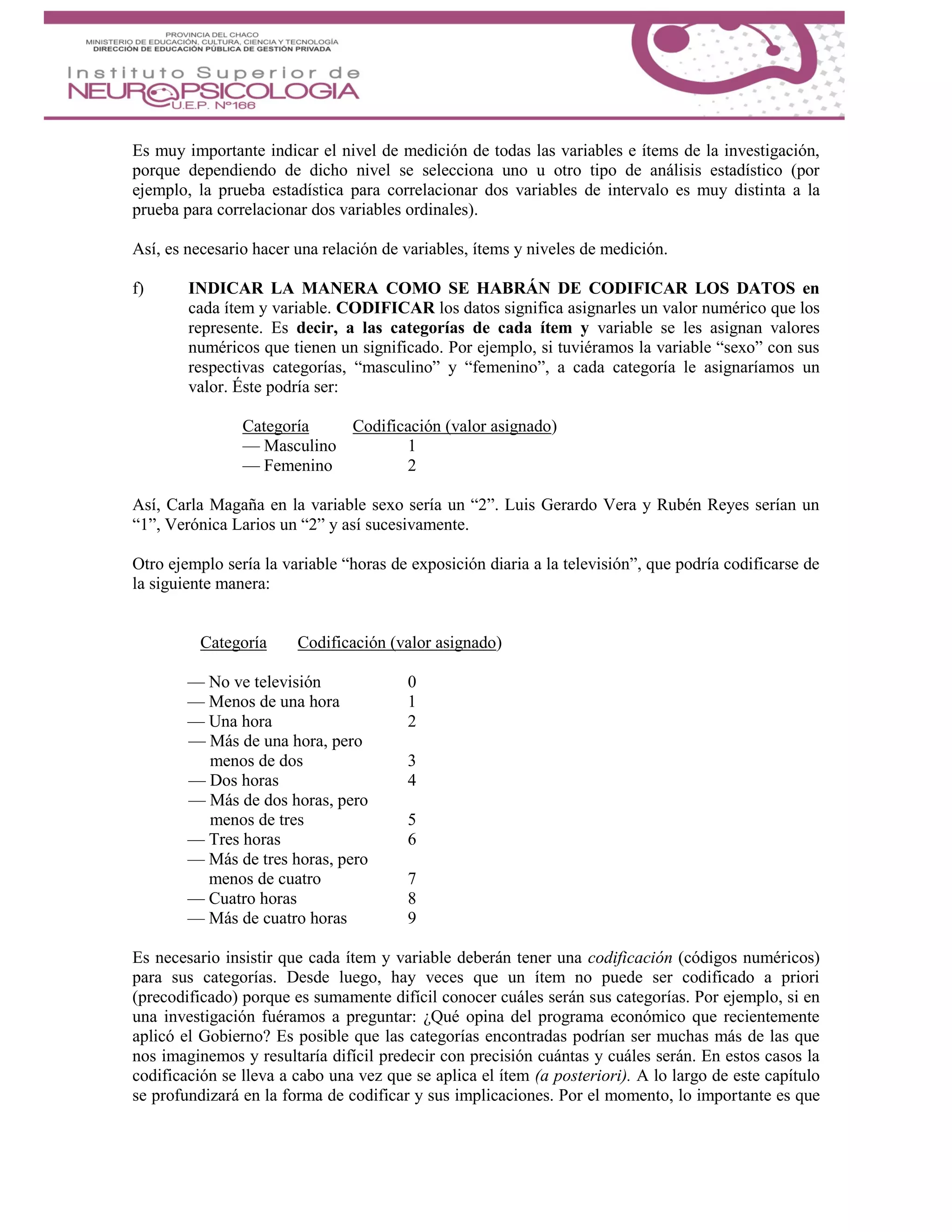 Es muy importante indicar el nivel de medición de todas las variables e ítems de la investigación,
porque dependiendo de dicho nivel se selecciona uno u otro tipo de análisis estadístico (por
ejemplo, la prueba estadística para correlacionar dos variables de intervalo es muy distinta a la
prueba para correlacionar dos variables ordinales).
Así, es necesario hacer una relación de variables, ítems y niveles de medición.
f) INDICAR LA MANERA COMO SE HABRÁN DE CODIFICAR LOS DATOS en
cada ítem y variable. CODIFICAR los datos significa asignarles un valor numérico que los
represente. Es decir, a las categorías de cada ítem y variable se les asignan valores
numéricos que tienen un significado. Por ejemplo, si tuviéramos la variable “sexo” con sus
respectivas categorías, “masculino” y “femenino”, a cada categoría le asignaríamos un
valor. Éste podría ser:
Categoría Codificación (valor asignado)
— Masculino 1
— Femenino 2
Así, Carla Magaña en la variable sexo sería un “2”. Luis Gerardo Vera y Rubén Reyes serían un
“1”, Verónica Larios un “2” y así sucesivamente.
Otro ejemplo sería la variable “horas de exposición diaria a la televisión”, que podría codificarse de
la siguiente manera:
Categoría Codificación (valor asignado)
— No ve televisión 0
— Menos de una hora 1
— Una hora 2
— Más de una hora, pero
menos de dos 3
— Dos horas 4
— Más de dos horas, pero
menos de tres 5
— Tres horas 6
— Más de tres horas, pero
menos de cuatro 7
— Cuatro horas 8
— Más de cuatro horas 9
Es necesario insistir que cada ítem y variable deberán tener una codificación (códigos numéricos)
para sus categorías. Desde luego, hay veces que un ítem no puede ser codificado a priori
(precodificado) porque es sumamente difícil conocer cuáles serán sus categorías. Por ejemplo, si en
una investigación fuéramos a preguntar: ¿Qué opina del programa económico que recientemente
aplicó el Gobierno? Es posible que las categorías encontradas podrían ser muchas más de las que
nos imaginemos y resultaría difícil predecir con precisión cuántas y cuáles serán. En estos casos la
codificación se lleva a cabo una vez que se aplica el ítem (a posteriori). A lo largo de este capítulo
se profundizará en la forma de codificar y sus implicaciones. Por el momento, lo importante es que
 
