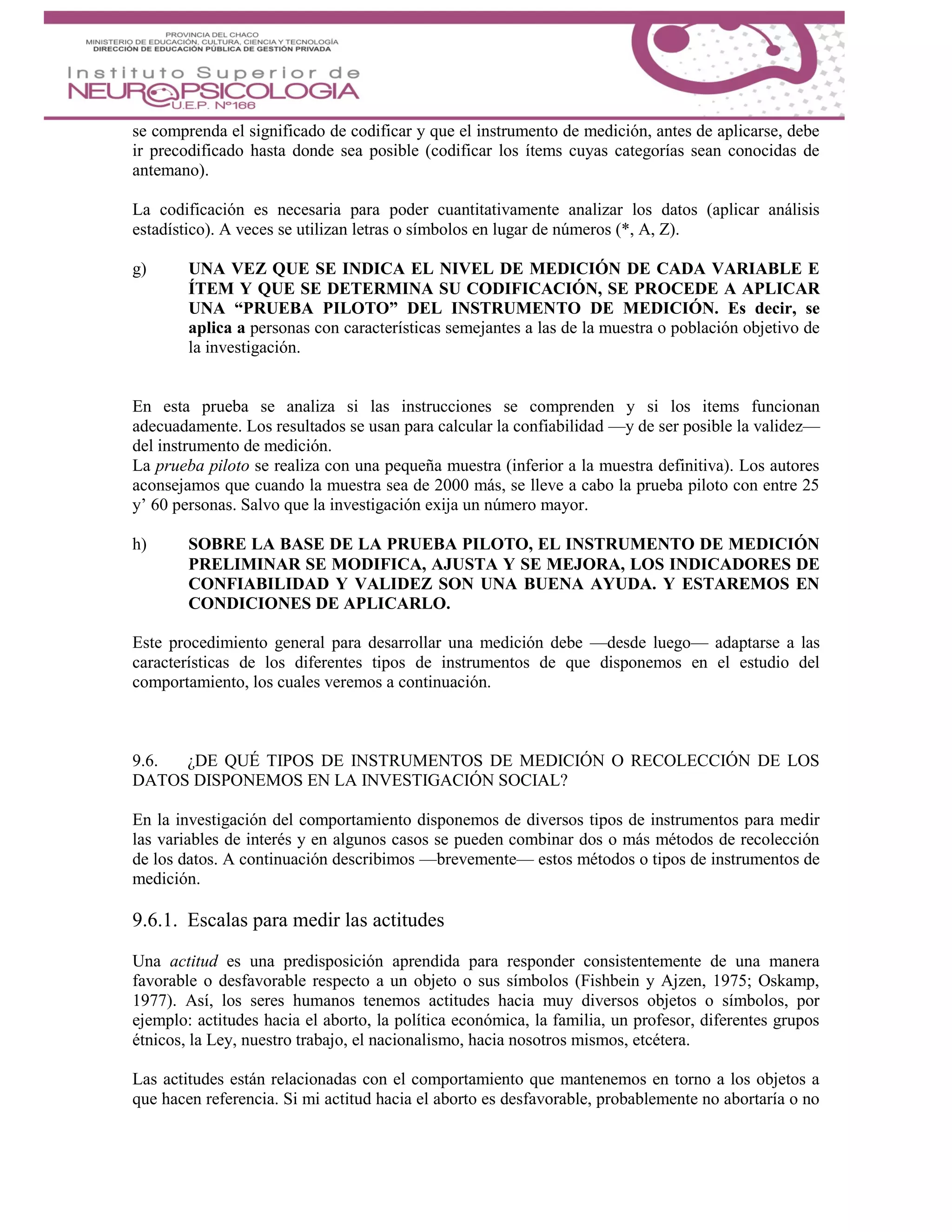 se comprenda el significado de codificar y que el instrumento de medición, antes de aplicarse, debe
ir precodificado hasta donde sea posible (codificar los ítems cuyas categorías sean conocidas de
antemano).
La codificación es necesaria para poder cuantitativamente analizar los datos (aplicar análisis
estadístico). A veces se utilizan letras o símbolos en lugar de números (*, A, Z).
g) UNA VEZ QUE SE INDICA EL NIVEL DE MEDICIÓN DE CADA VARIABLE E
ÍTEM Y QUE SE DETERMINA SU CODIFICACIÓN, SE PROCEDE A APLICAR
UNA “PRUEBA PILOTO” DEL INSTRUMENTO DE MEDICIÓN. Es decir, se
aplica a personas con características semejantes a las de la muestra o población objetivo de
la investigación.
En esta prueba se analiza si las instrucciones se comprenden y si los items funcionan
adecuadamente. Los resultados se usan para calcular la confiabilidad —y de ser posible la validez—
del instrumento de medición.
La prueba piloto se realiza con una pequeña muestra (inferior a la muestra definitiva). Los autores
aconsejamos que cuando la muestra sea de 2000 más, se lleve a cabo la prueba piloto con entre 25
y’ 60 personas. Salvo que la investigación exija un número mayor.
h) SOBRE LA BASE DE LA PRUEBA PILOTO, EL INSTRUMENTO DE MEDICIÓN
PRELIMINAR SE MODIFICA, AJUSTA Y SE MEJORA, LOS INDICADORES DE
CONFIABILIDAD Y VALIDEZ SON UNA BUENA AYUDA. Y ESTAREMOS EN
CONDICIONES DE APLICARLO.
Este procedimiento general para desarrollar una medición debe —desde luego— adaptarse a las
características de los diferentes tipos de instrumentos de que disponemos en el estudio del
comportamiento, los cuales veremos a continuación.
9.6. ¿DE QUÉ TIPOS DE INSTRUMENTOS DE MEDICIÓN O RECOLECCIÓN DE LOS
DATOS DISPONEMOS EN LA INVESTIGACIÓN SOCIAL?
En la investigación del comportamiento disponemos de diversos tipos de instrumentos para medir
las variables de interés y en algunos casos se pueden combinar dos o más métodos de recolección
de los datos. A continuación describimos —brevemente— estos métodos o tipos de instrumentos de
medición.
9.6.1. Escalas para medir las actitudes
Una actitud es una predisposición aprendida para responder consistentemente de una manera
favorable o desfavorable respecto a un objeto o sus símbolos (Fishbein y Ajzen, 1975; Oskamp,
1977). Así, los seres humanos tenemos actitudes hacia muy diversos objetos o símbolos, por
ejemplo: actitudes hacia el aborto, la política económica, la familia, un profesor, diferentes grupos
étnicos, la Ley, nuestro trabajo, el nacionalismo, hacia nosotros mismos, etcétera.
Las actitudes están relacionadas con el comportamiento que mantenemos en torno a los objetos a
que hacen referencia. Si mi actitud hacia el aborto es desfavorable, probablemente no abortaría o no
 
