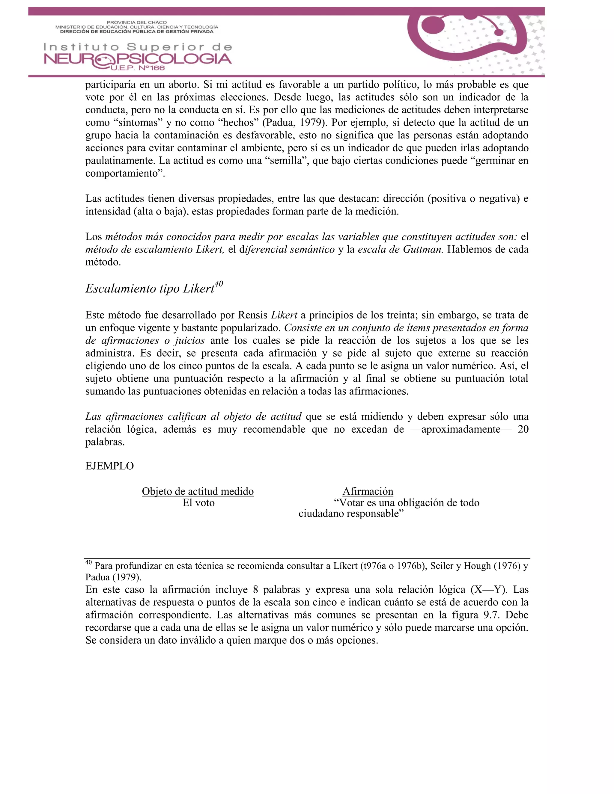 participaría en un aborto. Si mi actitud es favorable a un partido político, lo más probable es que
vote por él en las próximas elecciones. Desde luego, las actitudes sólo son un indicador de la
conducta, pero no la conducta en sí. Es por ello que las mediciones de actitudes deben interpretarse
como “síntomas” y no como “hechos” (Padua, 1979). Por ejemplo, si detecto que la actitud de un
grupo hacia la contaminación es desfavorable, esto no significa que las personas están adoptando
acciones para evitar contaminar el ambiente, pero sí es un indicador de que pueden irlas adoptando
paulatinamente. La actitud es como una “semilla”, que bajo ciertas condiciones puede “germinar en
comportamiento”.
Las actitudes tienen diversas propiedades, entre las que destacan: dirección (positiva o negativa) e
intensidad (alta o baja), estas propiedades forman parte de la medición.
Los métodos más conocidos para medir por escalas las variables que constituyen actitudes son: el
método de escalamiento Likert, el diferencial semántico y la escala de Guttman. Hablemos de cada
método.
Escalamiento tipo Likert40
Este método fue desarrollado por Rensis Likert a principios de los treinta; sin embargo, se trata de
un enfoque vigente y bastante popularizado. Consiste en un conjunto de ítems presentados en forma
de afirmaciones o juicios ante los cuales se pide la reacción de los sujetos a los que se les
administra. Es decir, se presenta cada afirmación y se pide al sujeto que externe su reacción
eligiendo uno de los cinco puntos de la escala. A cada punto se le asigna un valor numérico. Así, el
sujeto obtiene una puntuación respecto a la afirmación y al final se obtiene su puntuación total
sumando las puntuaciones obtenidas en relación a todas las afirmaciones.
Las afirmaciones califican al objeto de actitud que se está midiendo y deben expresar sólo una
relación lógica, además es muy recomendable que no excedan de —aproximadamente— 20
palabras.
EJEMPLO
Objeto de actitud medido Afirmación
El voto “Votar es una obligación de todo
ciudadano responsable”
40
Para profundizar en esta técnica se recomienda consultar a Líkert (t976a o 1976b), Seiler y Hough (1976) y
Padua (1979).
En este caso la afirmación incluye 8 palabras y expresa una sola relación lógica (X—Y). Las
alternativas de respuesta o puntos de la escala son cinco e indican cuánto se está de acuerdo con la
afirmación correspondiente. Las alternativas más comunes se presentan en la figura 9.7. Debe
recordarse que a cada una de ellas se le asigna un valor numérico y sólo puede marcarse una opción.
Se considera un dato inválido a quien marque dos o más opciones.
 