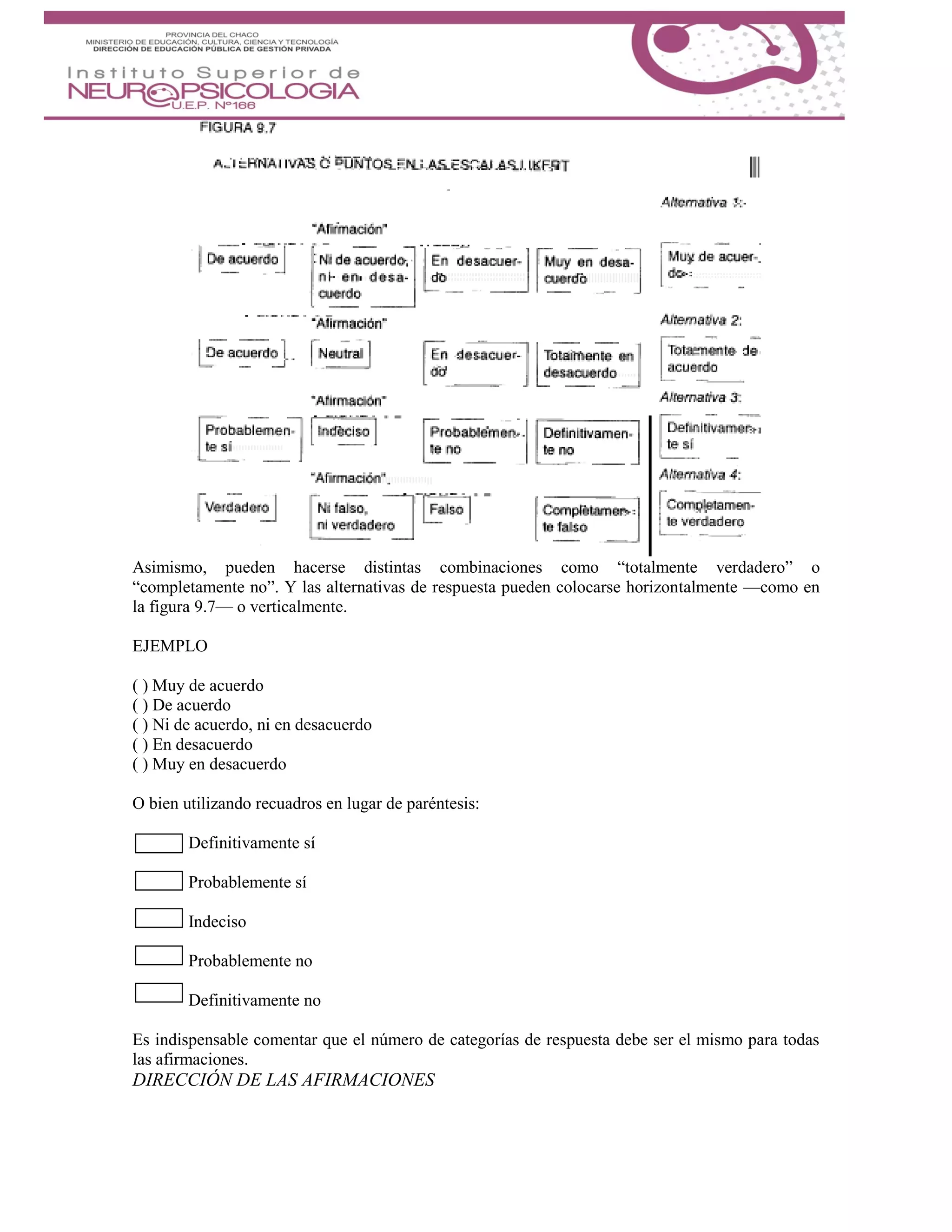 Asimismo, pueden hacerse distintas combinaciones como “totalmente verdadero” o
“completamente no”. Y las alternativas de respuesta pueden colocarse horizontalmente —como en
la figura 9.7— o verticalmente.
EJEMPLO
( ) Muy de acuerdo
( ) De acuerdo
( ) Ni de acuerdo, ni en desacuerdo
( ) En desacuerdo
( ) Muy en desacuerdo
O bien utilizando recuadros en lugar de paréntesis:
Definitivamente sí
Probablemente sí
Indeciso
Probablemente no
Definitivamente no
Es indispensable comentar que el número de categorías de respuesta debe ser el mismo para todas
las afirmaciones.
DIRECCIÓN DE LAS AFIRMACIONES
 