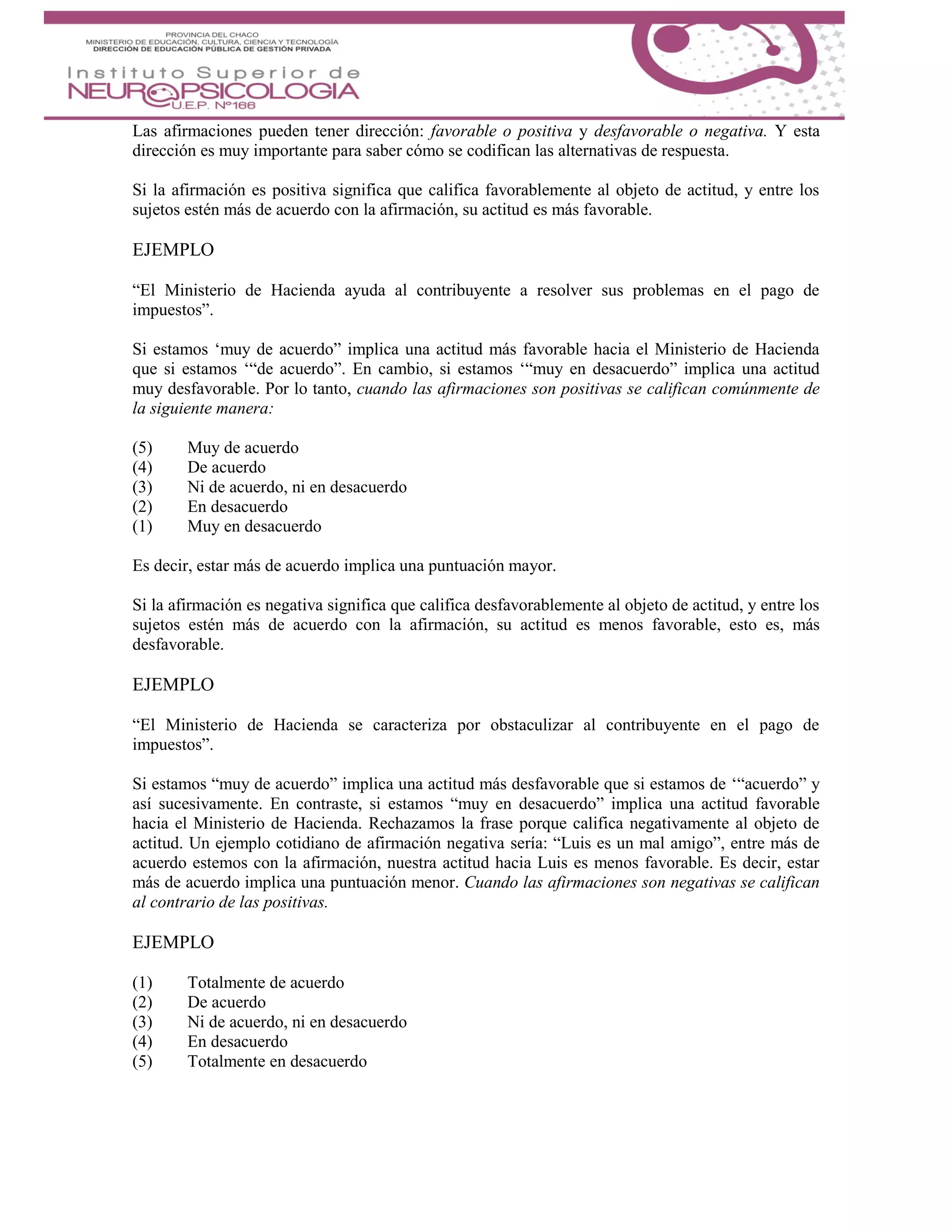 Las afirmaciones pueden tener dirección: favorable o positiva y desfavorable o negativa. Y esta
dirección es muy importante para saber cómo se codifican las alternativas de respuesta.
Si la afirmación es positiva significa que califica favorablemente al objeto de actitud, y entre los
sujetos estén más de acuerdo con la afirmación, su actitud es más favorable.
EJEMPLO
“El Ministerio de Hacienda ayuda al contribuyente a resolver sus problemas en el pago de
impuestos”.
Si estamos ‘muy de acuerdo” implica una actitud más favorable hacia el Ministerio de Hacienda
que si estamos ‘“de acuerdo”. En cambio, si estamos ‘“muy en desacuerdo” implica una actitud
muy desfavorable. Por lo tanto, cuando las afirmaciones son positivas se califican comúnmente de
la siguiente manera:
(5) Muy de acuerdo
(4) De acuerdo
(3) Ni de acuerdo, ni en desacuerdo
(2) En desacuerdo
(1) Muy en desacuerdo
Es decir, estar más de acuerdo implica una puntuación mayor.
Si la afirmación es negativa significa que califica desfavorablemente al objeto de actitud, y entre los
sujetos estén más de acuerdo con la afirmación, su actitud es menos favorable, esto es, más
desfavorable.
EJEMPLO
“El Ministerio de Hacienda se caracteriza por obstaculizar al contribuyente en el pago de
impuestos”.
Si estamos “muy de acuerdo” implica una actitud más desfavorable que si estamos de ‘“acuerdo” y
así sucesivamente. En contraste, si estamos “muy en desacuerdo” implica una actitud favorable
hacia el Ministerio de Hacienda. Rechazamos la frase porque califica negativamente al objeto de
actitud. Un ejemplo cotidiano de afirmación negativa sería: “Luis es un mal amigo”, entre más de
acuerdo estemos con la afirmación, nuestra actitud hacia Luis es menos favorable. Es decir, estar
más de acuerdo implica una puntuación menor. Cuando las afirmaciones son negativas se califican
al contrario de las positivas.
EJEMPLO
(1) Totalmente de acuerdo
(2) De acuerdo
(3) Ni de acuerdo, ni en desacuerdo
(4) En desacuerdo
(5) Totalmente en desacuerdo
 