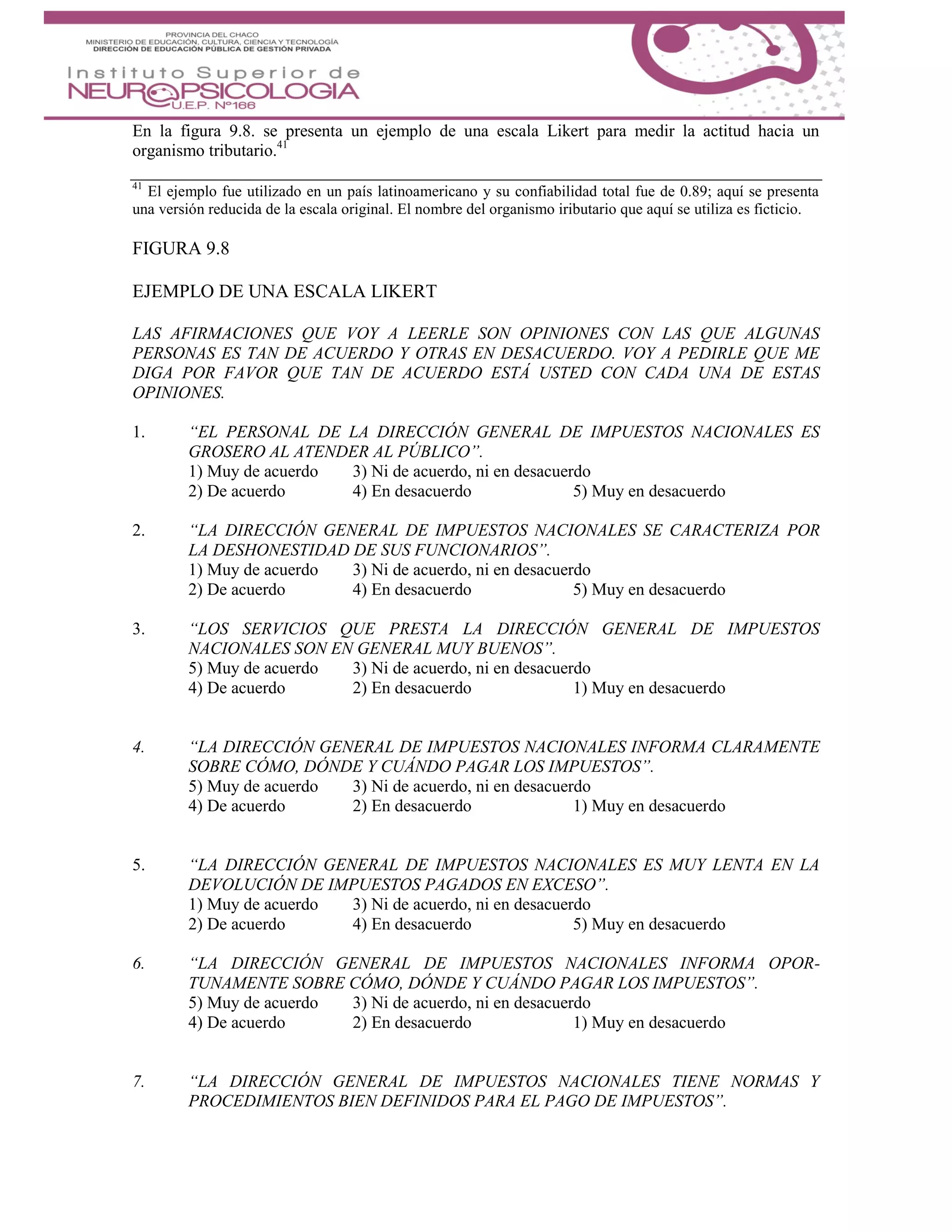 En la figura 9.8. se presenta un ejemplo de una escala Likert para medir la actitud hacia un
organismo tributario.41
41
El ejemplo fue utilizado en un país latinoamericano y su confiabilidad total fue de 0.89; aquí se presenta
una versión reducida de la escala original. El nombre del organismo iributario que aquí se utiliza es ficticio.
FIGURA 9.8
EJEMPLO DE UNA ESCALA LIKERT
LAS AFIRMACIONES QUE VOY A LEERLE SON OPINIONES CON LAS QUE ALGUNAS
PERSONAS ES TAN DE ACUERDO Y OTRAS EN DESACUERDO. VOY A PEDIRLE QUE ME
DIGA POR FAVOR QUE TAN DE ACUERDO ESTÁ USTED CON CADA UNA DE ESTAS
OPINIONES.
1. “EL PERSONAL DE LA DIRECCIÓN GENERAL DE IMPUESTOS NACIONALES ES
GROSERO AL ATENDER AL PÚBLICO”.
1) Muy de acuerdo 3) Ni de acuerdo, ni en desacuerdo
2) De acuerdo 4) En desacuerdo 5) Muy en desacuerdo
2. “LA DIRECCIÓN GENERAL DE IMPUESTOS NACIONALES SE CARACTERIZA POR
LA DESHONESTIDAD DE SUS FUNCIONARIOS”.
1) Muy de acuerdo 3) Ni de acuerdo, ni en desacuerdo
2) De acuerdo 4) En desacuerdo 5) Muy en desacuerdo
3. “LOS SERVICIOS QUE PRESTA LA DIRECCIÓN GENERAL DE IMPUESTOS
NACIONALES SON EN GENERAL MUY BUENOS”.
5) Muy de acuerdo 3) Ni de acuerdo, ni en desacuerdo
4) De acuerdo 2) En desacuerdo 1) Muy en desacuerdo
4. “LA DIRECCIÓN GENERAL DE IMPUESTOS NACIONALES INFORMA CLARAMENTE
SOBRE CÓMO, DÓNDE Y CUÁNDO PAGAR LOS IMPUESTOS”.
5) Muy de acuerdo 3) Ni de acuerdo, ni en desacuerdo
4) De acuerdo 2) En desacuerdo 1) Muy en desacuerdo
5. “LA DIRECCIÓN GENERAL DE IMPUESTOS NACIONALES ES MUY LENTA EN LA
DEVOLUCIÓN DE IMPUESTOS PAGADOS EN EXCESO”.
1) Muy de acuerdo 3) Ni de acuerdo, ni en desacuerdo
2) De acuerdo 4) En desacuerdo 5) Muy en desacuerdo
6. “LA DIRECCIÓN GENERAL DE IMPUESTOS NACIONALES INFORMA OPOR-
TUNAMENTE SOBRE CÓMO, DÓNDE Y CUÁNDO PAGAR LOS IMPUESTOS”.
5) Muy de acuerdo 3) Ni de acuerdo, ni en desacuerdo
4) De acuerdo 2) En desacuerdo 1) Muy en desacuerdo
7. “LA DIRECCIÓN GENERAL DE IMPUESTOS NACIONALES TIENE NORMAS Y
PROCEDIMIENTOS BIEN DEFINIDOS PARA EL PAGO DE IMPUESTOS”.
 