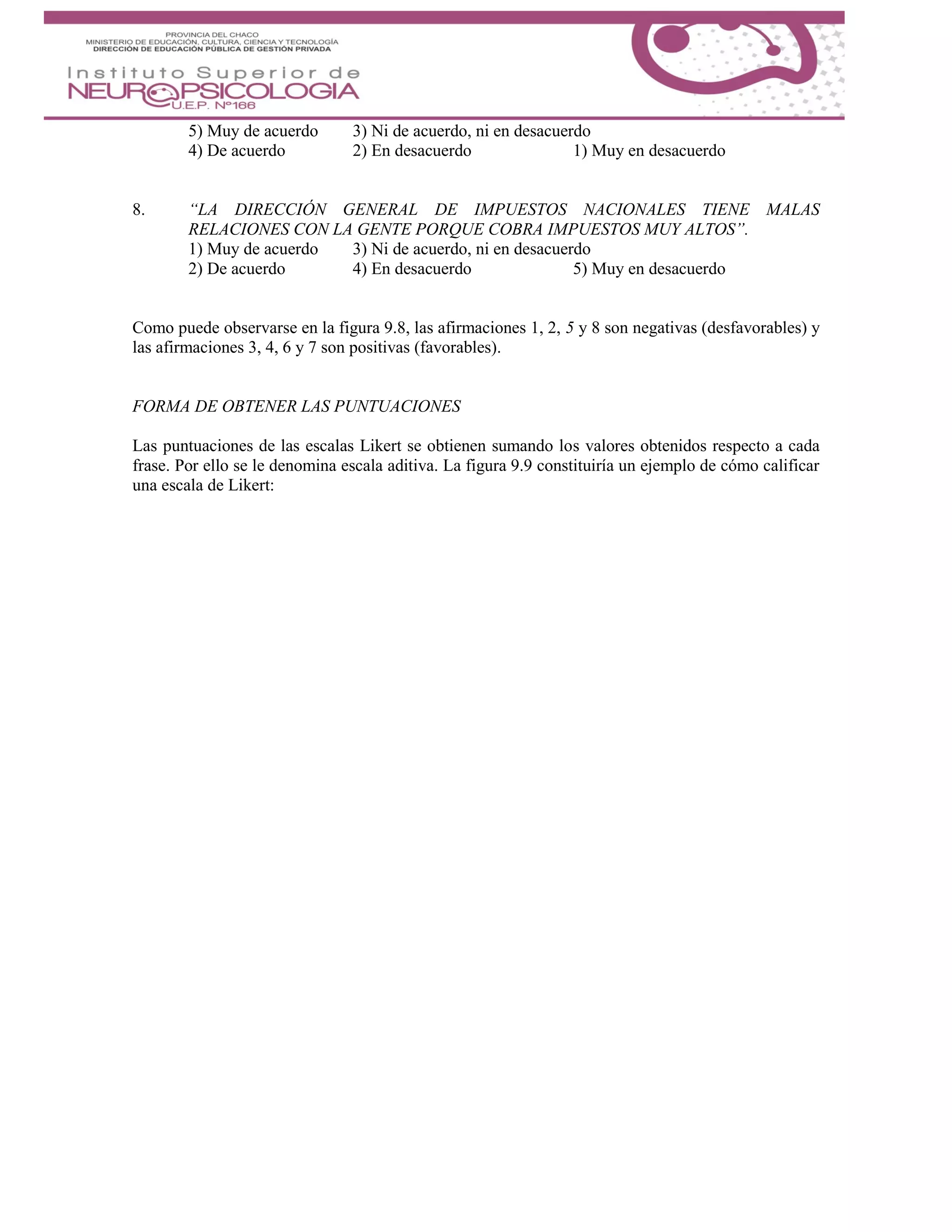 5) Muy de acuerdo 3) Ni de acuerdo, ni en desacuerdo
4) De acuerdo 2) En desacuerdo 1) Muy en desacuerdo
8. “LA DIRECCIÓN GENERAL DE IMPUESTOS NACIONALES TIENE MALAS
RELACIONES CON LA GENTE PORQUE COBRA IMPUESTOS MUY ALTOS”.
1) Muy de acuerdo 3) Ni de acuerdo, ni en desacuerdo
2) De acuerdo 4) En desacuerdo 5) Muy en desacuerdo
Como puede observarse en la figura 9.8, las afirmaciones 1, 2, 5 y 8 son negativas (desfavorables) y
las afirmaciones 3, 4, 6 y 7 son positivas (favorables).
FORMA DE OBTENER LAS PUNTUACIONES
Las puntuaciones de las escalas Likert se obtienen sumando los valores obtenidos respecto a cada
frase. Por ello se le denomina escala aditiva. La figura 9.9 constituiría un ejemplo de cómo calificar
una escala de Likert:
 