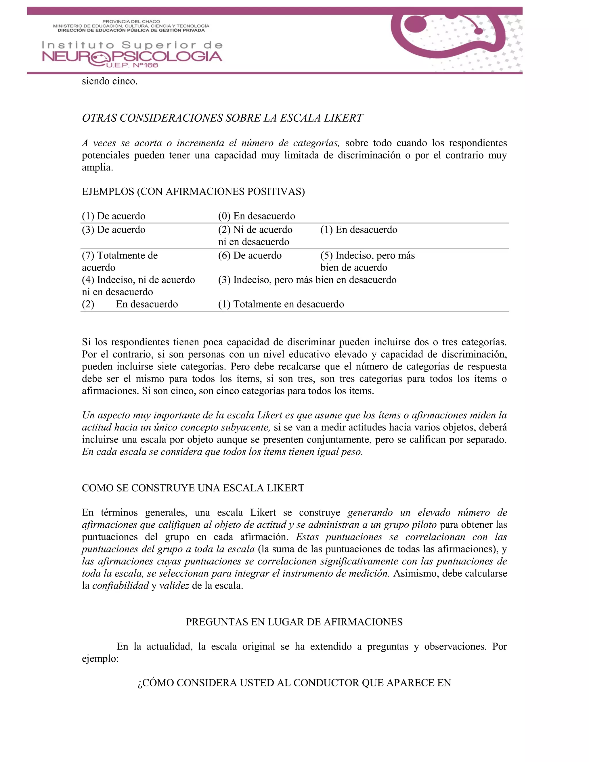 siendo cinco.
OTRAS CONSIDERACIONES SOBRE LA ESCALA LIKERT
A veces se acorta o incrementa el número de categorías, sobre todo cuando los respondientes
potenciales pueden tener una capacidad muy limitada de discriminación o por el contrario muy
amplia.
EJEMPLOS (CON AFIRMACIONES POSITIVAS)
(1) De acuerdo (0) En desacuerdo
(3) De acuerdo (2) Ni de acuerdo (1) En desacuerdo
ni en desacuerdo
(7) Totalmente de (6) De acuerdo (5) Indeciso, pero más
acuerdo bien de acuerdo
(4) Indeciso, ni de acuerdo (3) Indeciso, pero más bien en desacuerdo
ni en desacuerdo
(2) En desacuerdo (1) Totalmente en desacuerdo
Si los respondientes tienen poca capacidad de discriminar pueden incluirse dos o tres categorías.
Por el contrario, si son personas con un nivel educativo elevado y capacidad de discriminación,
pueden incluirse siete categorías. Pero debe recalcarse que el número de categorías de respuesta
debe ser el mismo para todos los ítems, si son tres, son tres categorías para todos los ítems o
afirmaciones. Si son cinco, son cinco categorías para todos los ítems.
Un aspecto muy importante de la escala Likert es que asume que los ítems o afirmaciones miden la
actitud hacia un único concepto subyacente, si se van a medir actitudes hacia varios objetos, deberá
incluirse una escala por objeto aunque se presenten conjuntamente, pero se califican por separado.
En cada escala se considera que todos los ítems tienen igual peso.
COMO SE CONSTRUYE UNA ESCALA LIKERT
En términos generales, una escala Likert se construye generando un elevado número de
afirmaciones que califiquen al objeto de actitud y se administran a un grupo piloto para obtener las
puntuaciones del grupo en cada afirmación. Estas puntuaciones se correlacionan con las
puntuaciones del grupo a toda la escala (la suma de las puntuaciones de todas las afirmaciones), y
las afirmaciones cuyas puntuaciones se correlacionen significativamente con las puntuaciones de
toda la escala, se seleccionan para integrar el instrumento de medición. Asimismo, debe calcularse
la confiabilidad y validez de la escala.
PREGUNTAS EN LUGAR DE AFIRMACIONES
En la actualidad, la escala original se ha extendido a preguntas y observaciones. Por
ejemplo:
¿CÓMO CONSIDERA USTED AL CONDUCTOR QUE APARECE EN
 