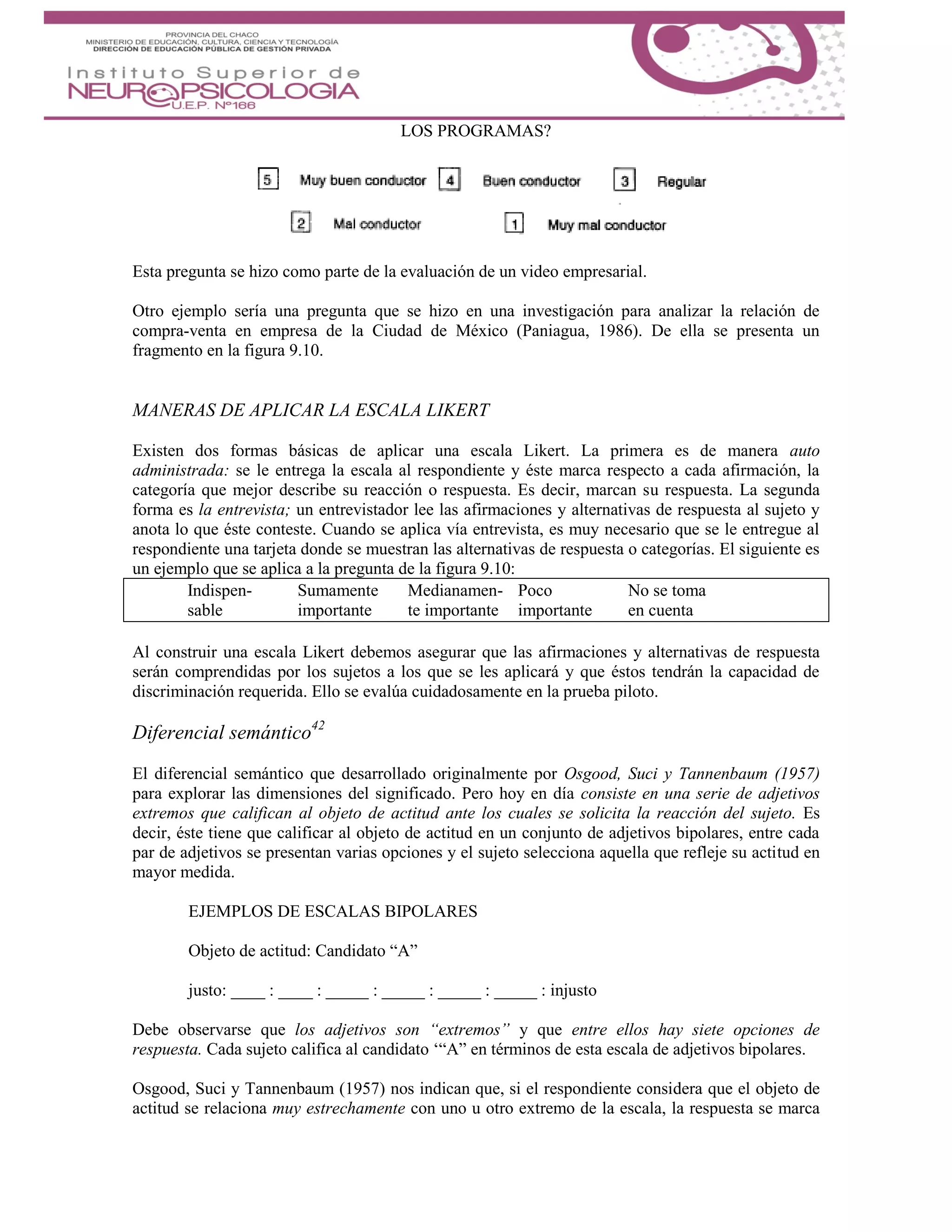 LOS PROGRAMAS?
Esta pregunta se hizo como parte de la evaluación de un video empresarial.
Otro ejemplo sería una pregunta que se hizo en una investigación para analizar la relación de
compra-venta en empresa de la Ciudad de México (Paniagua, 1986). De ella se presenta un
fragmento en la figura 9.10.
MANERAS DE APLICAR LA ESCALA LIKERT
Existen dos formas básicas de aplicar una escala Likert. La primera es de manera auto
administrada: se le entrega la escala al respondiente y éste marca respecto a cada afirmación, la
categoría que mejor describe su reacción o respuesta. Es decir, marcan su respuesta. La segunda
forma es la entrevista; un entrevistador lee las afirmaciones y alternativas de respuesta al sujeto y
anota lo que éste conteste. Cuando se aplica vía entrevista, es muy necesario que se le entregue al
respondiente una tarjeta donde se muestran las alternativas de respuesta o categorías. El siguiente es
un ejemplo que se aplica a la pregunta de la figura 9.10:
Indispen- Sumamente Medianamen- Poco No se toma
sable importante te importante importante en cuenta
Al construir una escala Likert debemos asegurar que las afirmaciones y alternativas de respuesta
serán comprendidas por los sujetos a los que se les aplicará y que éstos tendrán la capacidad de
discriminación requerida. Ello se evalúa cuidadosamente en la prueba piloto.
Diferencial semántico42
El diferencial semántico que desarrollado originalmente por Osgood, Suci y Tannenbaum (1957)
para explorar las dimensiones del significado. Pero hoy en día consiste en una serie de adjetivos
extremos que califican al objeto de actitud ante los cuales se solicita la reacción del sujeto. Es
decir, éste tiene que calificar al objeto de actitud en un conjunto de adjetivos bipolares, entre cada
par de adjetivos se presentan varias opciones y el sujeto selecciona aquella que refleje su actitud en
mayor medida.
EJEMPLOS DE ESCALAS BIPOLARES
Objeto de actitud: Candidato “A”
justo: ____ : ____ : _____ : _____ : _____ : _____ : injusto
Debe observarse que los adjetivos son “extremos” y que entre ellos hay siete opciones de
respuesta. Cada sujeto califica al candidato ‘“A” en términos de esta escala de adjetivos bipolares.
Osgood, Suci y Tannenbaum (1957) nos indican que, si el respondiente considera que el objeto de
actitud se relaciona muy estrechamente con uno u otro extremo de la escala, la respuesta se marca
 